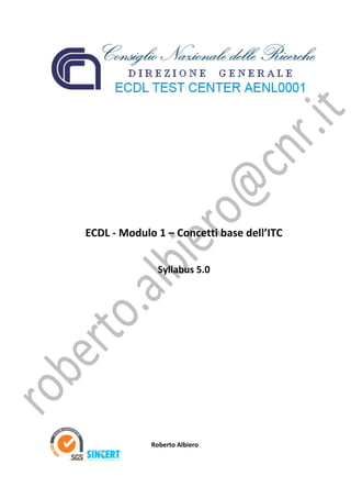  
 
 
 
 
 
 
 
 
 
 
 
 
 
 
 
    ECDL ‐ Modulo 1 – Concetti base dell’ITC 
 
 
                         Syllabus 5.0 
 
 
 
 
 
 
 
 
 
 
 
 
 
 
 
 
 
             
             
                            Roberto Albiero 
 