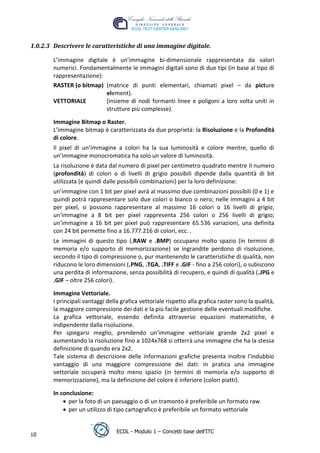 1.0.2.3 Descrivere le caratteristiche di una immagine digitale.

       L’immagine digitale è un’immagine bi-dimensionale rappresentata da valori
       numerici. Fondamentalmente le immagini digitali sono di due tipi (in base al tipo di
       rappresentazione):
       RASTER (o bitmap) (matrice di punti elementari, chiamati pixel – da picture
                          element).
       VETTORIALE         (insieme di nodi formanti linee e poligoni a loro volta uniti in
                          strutture più complesse).




                                                                                     t
       Immagine Bitmap o Raster.




                                                                             r.i
       L’immagine bitmap è caratterizzata da due proprietà: la Risoluzione e la Profondità
       di colore.




                                                                  cn
       Il pixel di un’immagine a colori ha la sua luminosità e colore mentre, quello di
       un’immagine monocromatica ha solo un valore di luminosità.
       La risoluzione è data dal numero di pixel per centimetro quadrato mentre Il numero




                                                  @
       (profondità) di colori o di livelli di grigio possibili dipende dalla quantità di bit
       utilizzata (e quindi dalle possibili combinazioni) per la loro definizione:
       un'immagine con 1 bit per pixel avrà al massimo due combinazioni possibili (0 e 1) e
                                               ro
       quindi potrà rappresentare solo due colori o bianco o nero; nelle immagini a 4 bit
       per pixel, si possono rappresentare al massimo 16 colori o 16 livelli di grigio;
       un'immagine a 8 bit per pixel rappresenta 256 colori o 256 livelli di grigio;
                                       ie
       un'immagine a 16 bit per pixel può rappresentare 65.536 variazioni, una definita
       con 24 bit permette fino a 16.777.216 di colori, ecc. .
                               lb

       Le immagini di questo tipo (.RAW e .BMP) occupano molto spazio (in termini di
       memoria e/o supporto di memorizzazione) se ingrandite perdono di risoluzione,
                       .a


       secondo il tipo di compressione o, pur mantenendo le caratteristiche di qualità, non
       riducono le loro dimensioni (.PNG, .TGA, .TIFF e .GIF - fino a 256 colori), o subiscono
       una perdita di informazione, senza possibilità di recupero, e quindi di qualità (.JPG e
               to




       .GIF – oltre 256 colori).

       Immagine Vettoriale.
        r




       I principali vantaggi della grafica vettoriale rispetto alla grafica raster sono la qualità,
     be




       la maggiore compressione dei dati e la più facile gestione delle eventuali modifiche.
       La grafica vettoriale, essendo definita attraverso equazioni matematiche, è
       indipendente dalla risoluzione.
ro




       Per spiegarsi meglio, prendendo un'immagine vettoriale grande 2x2 pixel e
       aumentando la risoluzione fino a 1024x768 si otterrà una immagine che ha la stessa
       definizione di quando era 2x2.
       Tale sistema di descrizione delle informazioni grafiche presenta inoltre l'indubbio
       vantaggio di una maggiore compressione dei dati: in pratica una immagine
       vettoriale occuperà molto meno spazio (in termini di memoria e/o supporto di
       memorizzazione), ma la definizione del colore è inferiore (colori piatti).

       In conclusione:
             per la foto di un paesaggio o di un tramonto è preferibile un formato raw
             per un utilizzo di tipo cartografico è preferibile un formato vettoriale


                                 ECDL - Modulo 1 – Concetti base dell’ITC
10
 