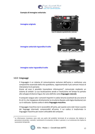 Esempio di immagine vettoriale:




              Immagine originale



                                                                http://it.wikipedia.org/wiki/Grafica_vettoriale




                                                                                                     t
                                                                                          r.i
                                                                            cn
              Immagine vettoriale ingrandita 8 volte




                                                        @
                                                                           http://it.wikipedia.org/wiki/Grafica_vettoriale

                                                     ro
                                            ie
              Immagine raster ingrandita 8 volte
                                   lb

                                                                           http://it.wikipedia.org/wiki/Grafica_vettoriale
                         .a



 1.0.3 Linguaggi
                to




            Il linguaggio è un sistema di comunicazione esclusivo dell'uomo e costituisce una
            componente essenziale della vita quotidiana, rappresentando il più comune mezzo di
            interazione tra le persone.
   r




            Grazie ad esso è possibile trasmettere informazioni2, comunicate mediante un
be




            sistema di simboli. La sua localizzazione aerale e l’evoluzione nel tempo ha portato
            allo sviluppo di diverse lingue che sono definite come linguaggio naturale.

            Il computer esegue solo i comandi impartiti in codice binario (costituiti da una serie di
ro




            0 e di 1), che impegnano direttamente la circuiteria (basata sulla logica booleana) con
            cui è realizzato. Questo codice è detto linguaggio macchina.

            Il linguaggio macchina non è accessibile all'uomo, per questo sono stati messi a punto
            dei linguaggi intermedi, comprensibili all'uomo, il cui codice è trasformato in
            linguaggio macchina per essere utilizzabile dal computer.

 2
     Le informazioni trasmesse sono solo una parte del prodotto terminale di un processo che elabora la
     percezione sensoriale, i concetti, i sentimenti e le emozioni, le idee e i pensieri, in un contenuto che implica la
     successione temporale.


                                         ECDL - Modulo 1 – Concetti base dell’ITC                                            13
 