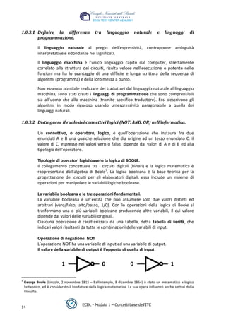 1.0.3.1 Definire la differenza                   tra       linguaggio       naturale     e    linguaggi       di
        programmazione.

            Il linguaggio naturale al pregio dell’espressività, contrappone ambiguità
            interpretative e ridondanze nei significati.

            Il linguaggio macchina è l’unico linguaggio capito dal computer, strettamente
            correlato alla struttura dei circuiti, risulta veloce nell’esecuzione e potente nelle
            funzioni ma ha lo svantaggio di una difficile e lunga scrittura della sequenza di
            algoritmi (programma) e della loro messa a punto.




                                                                                                  t
            Non essendo possibile realizzare dei traduttori dal linguaggio naturale al linguaggio




                                                                                         r.i
            macchina, sono stati creati i linguaggi di programmazione che sono comprensibili
            sia all’uomo che alla macchina (tramite specifico traduttore). Essi descrivono gli




                                                                              cn
            algoritmi in modo rigoroso usando un’espressività paragonabile a quella dei
            linguaggi naturali.

1.0.3.2 Distinguere il ruolo dei connettivi logici (NOT, AND, OR) nell'informatica.



                                                              @
            Un connettivo, o operatore, logico, è quell'operazione che instaura fra due
            enunciati A e B una qualche relazione che dia origine ad un terzo enunciato C. il
                                                           ro
            valore di C, espresso nei valori vero o falso, dipende dai valori di A e di B ed alla
            tipologia dell’operatore.
                                                ie
            Tipologie di operatori logici ovvero la logica di BOOLE.
            Il collegamento concettuale tra i circuiti digitali (binari) e la logica matematica è
                                       lb

            rappresentato dall’algebra di Boole3. La logica booleana è la base teorica per la
            progettazione dei circuiti per gli elaboratori digitali, essa include un insieme di
                                .a


            operazioni per manipolare le variabili logiche booleane.

            La variabile booleana e le tre operazioni fondamentali.
                     to




            La variabile booleana è un’entità che può assumere solo due valori distinti ed
            arbitrari (vero/falso, alto/basso, 1/0). Con le operazioni della logica di Boole si
        r




            trasformano una o più variabili booleane producendo altre variabili, il cui valore
     be




            dipende dai valori delle variabili originali.
            Ciascuna operazione è caratterizzata da una tabella, detta tabella di verità, che
            indica i valori risultanti da tutte le combinazioni delle variabili di input.
ro




            Operazione di negazione: NOT
            L’operazione NOT ha una variabile di input ed una variabile di output.
            Il valore della variabile di output è l’opposto di quella di input:


                            1                          0                0                         1

3
    George Boole (Lincoln, 2 novembre 1815 – Ballintemple, 8 dicembre 1864) è stato un matematico e logico
    britannico, ed è considerato il fondatore della logica matematica. La sua opera influenzò anche settori della
    filosofia.


                                         ECDL - Modulo 1 – Concetti base dell’ITC
14
 