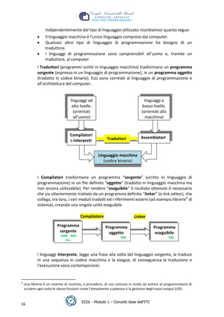 Indipendentemente dal tipo di linguaggio utilizzato ricordiamoci quanto segue:
                 Il linguaggio macchina è l’unico linguaggio compreso dal computer.
                 Qualsiasi altro tipo di linguaggio di programmazione ha bisogno di un
                 traduttore.
                 I linguaggi di programmazione sono comprensibili all’uomo e, tramite un
                 traduttore, al computer.
            I Traduttori (programmi scritti in linguaggio macchina) trasformano un programma
            sorgente (espresso in un linguaggio di programmazione), in un programma oggetto
            (tradotto in codice binario). Essi sono correlati al linguaggio di programmazione e
            all’architettura del computer.




                                                                                                t
                                                                                      r.i
                                 linguaggi ad                                  linguaggi a




                                                                           cn
                                  alto livello.                               basso livello.
                                   (orientati                                 (orientati alla
                                   all’uomo)                                    macchina)


                                 Compilatori
                                                          @                  Assemblatori
                                                       ro
                                                        Traduttori
                                 o Interpreti
                                                ie
                                                   Linguaggio macchina
                                                      (codice binario)
                                      lb


            I Compilatori trasformano un programma “sorgente” (scritto in linguaggio di
                              .a


            programmazione) in un file definito “oggetto” (tradotto in linguaggio macchina ma
            non ancora utilizzabile). Per rendere “eseguibile” il risultato ottenuto è necessario
                     to




            che sia ulteriormente trattato da un programma definito “linker” (o link editor), che
            collega, tra loro, i vari moduli tradotti ed i riferimenti esterni (ad esempio librerie4 di
            sistema), creando una singola unità eseguibile.
        r
     be




                                       Compilatore                       Linker
                         Programma                     Programma                     Programma
                          sorgente
ro




                                                         oggetto                      eseguibile
                          .ASM .BAS                             .OBJ                            .EXE
                             ecc.



            I linguaggi Interprete, legge una frase alla volta del linguaggio sorgente, la traduce
            in una sequenza in codice macchina e la esegue, di conseguenza la traduzione e
            l’esecuzione sono contemporanei.


4
    Una libreria è un insieme di routines, o procedure, di uso comune in modo da evitare al programmatore di
    scrivere ogni volta le stesse funzioni come l’elevamento a potenza o la gestione degli input-output (I/O).


                                        ECDL - Modulo 1 – Concetti base dell’ITC
16
 