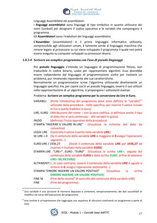 Linguaggi Assemblativi ed assemblatori.
             I linguaggi assemblativi sono linguaggi di tipo simbolico in quanto utilizzano dei
             nomi (simboli) per designare il codice operativo e le variabili che compongono il
             programma.
             Gli Assemblatori sono i traduttori dei linguaggi assemblativi.
             L’Assembler (assemblatore) è il primo linguaggio informatico utilizzato,
             comprensibile agli utilizzatori umani, è talmente simile al linguaggio macchina che
             rimane legato al processore su cui viene sviluppato il programma il quale non potrà
             essere eseguito su computer sviluppati su processori diversi.




                                                                                         t
 1.0.3.4 Scrivere un semplice programma con l’uso di pseudo linguaggi.




                                                                                r.i
             Per pseudo linguaggio s’intende un linguaggio di programmazione fittizio, non
             traducibile in codice binario, usato per rappresentare algoritmi. Esso dovrebbe




                                                                     cn
             essere indipendente dal linguaggio di programmazione scelto per risolvere un
             problema, pur rimanendo rispondente alle sue caratteristiche.
             Normalmente un programmatore scrive l'algoritmo utilizzando direttamente un




                                                    @
             linguaggio specifico ma, per capire cos’è un pseudo linguaggio, ovvero il suo utilizzo
             nella rappresentazione di un algoritmo, si propongono i sottostanti esempi:
             Problema: Scrivere un semplice programma per la conversione da Lire in Euro.
                                                 ro
             VARIABILI   (Parte introduttiva del programma dove sono definite le “variabili5”
                         utilizzate dalla procedura - nello specifico, per inserire il valore iniziale
                                         ie
                         in lire e quello tradotto in euro)
             LIRE, EURO (Attribuzione del nome – con la vera codifica, si definisce anche il tipo
                         di dato che vi sarà contenuto - alle variabili in gioco)
                                lb

             INIZIO      (definisce l’inizio operativo della procedura)
             STAMPA “INSERIRE IL VALORE IN LIRE” (Visualizza la richiesta del dato da
                        .a


                         convertire)
             LEGGI LIRE (Controlla il valore inserito nella variabile LIRE)
               to




             SE LIRE > 0 (Se il contenuto della variabile LIRE è maggiore di 0 esegui l’operazione
                         seguente…)
             EURO LIRE / 1936,27           (Dividi il contenuto della variabile LIRE per 1936,27 ed
   r




                         inserisci il risultato nella variabile EURO)
be




             STAMPA LIRE . “LIRE=” . EURO . “EURO” (Visualizza la scritta LIRE=, seguita dal
                         contenuto della variabile EURO e dalla scritta EURO, al fine di ottenere
                         LIRE= XX,XX EURO)
ro




             ALTRIMENTI (…In caso contrario, ovvero il contenuto della variabile LIRE è uguale o
                         minore di 0, esegui l’operazione sottostante…)
             STAMPA “ERRORE INSERIRE UN VALORE POSITIVO”                 (Visualizza    la     scritta
                         ERRORE INSERIRE UN VALORE POSITIVO)
             FINE SE     (Fine della routine6 di controllo del contenuto della variabile LIRE)
             FINE        (Fine del programma)

 5
     Una variabile è una porzione di memoria deputata a contenere, temporaneamente, dei dati suscettibili di
     modifica nel corso dell'esecuzione del programma.
 6
     Una routine è un’espressione che raggruppa una sequenza di istruzioni costituenti un programma o parte di
     esso.


                                      ECDL - Modulo 1 – Concetti base dell’ITC                             17
 