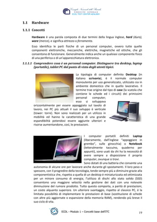 1.1   Hardware
 1.1.1 Concetti

       Hardware è una parola composta di due termini della lingua inglese, hard (duro),
       ware (merce), e significa attrezzo o ferramenta.
       Esso identifica le parti fisiche di un personal computer, ovvero tutte quelle
       componenti elettroniche, meccaniche, elettriche, magnetiche ed ottiche, che gli
       consentono di funzionare. Generalmente indica anche un qualsiasi componente fisico
       di una periferica o di un’apparecchiatura elettronica.




                                                                           t
                                                                     r.i
 1.1.1.1 Comprendere cosa è un personal computer. Distinguere tra desktop, laptop
         (portatile), tablet PC dal punto di vista degli utenti tipici.




                                                           cn
                                        La tipologia di computer definito Desktop (in
                                        italiano scrivania), è il normale computer
                                        monoutente per uso generalizzato, utilizzato sia in




                                           @
                                        ambiente domestico che in quello lavorativo. Il
                                        termine trae origine dal tipo di case (la scatola che
                                        contiene le schede ed i circuiti) dei primissimi
                                        ro
                                        personal    computer;
                                        esso si sviluppava
        orizzontalmente per essere appoggiato sul tavolo di
                                ie
        lavoro, nei PC più attuali il suo sviluppo è verticale
        (tower: torre). Non sono realizzati per un utilizzo in
                         lb

        mobilità ed hanno la caratteristica di una grande
        espandibilità potendovi essere aggiunte ulteriori e
        risorse aumentandone, così, le prestazioni.
                  .a
         to




                                                I computer portatili definiti Laptop
                                                (liberamente, dall’inglese “appoggiare in
                                                grembo”, sulle ginocchia) o Notebook
   r




                                                (letteralmente taccuino, quaderno per
be




                                                appunti), sono usati da chi ha la necessità di
                                                avere sempre a disposizione il proprio
                                                computer, ovunque si trovi.
ro




                                                Sono dotati di una batteria che consente una
        autonomia di alcune ore per lavorare anche durante gli spostamenti. Il loro peso e
        spessore, con il progredire della tecnologia, tende sempre più a diminuire grazie alla
        componentistica che, rispetto a quella di un desktop è miniaturizzata ed ottimizzata
        per un minore consumo di energia; l’utilizzo di dischi allo stato solido (SSD)
        consentono una maggiore velocità nella gestione dei dati con una notevole
        diminuzione del rumore prodotto. Tutto questo comporta, a parità di prestazioni,
        un costo alquanto superiore. Un ulteriore svantaggio, rispetto al classico PC, è la
        limitata possibilità di implementare le prestazioni di base (sostituzione di schede
        con altre più aggiornate o espansione della memoria RAM), rendendo più breve il
        suo ciclo di vita.


                              ECDL - Modulo 1 – Concetti base dell’ITC                     19
 
