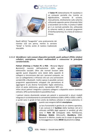 Il Tablet PC (letteralmente PC tavoletta) è
                                                 un computer portatile che, tramite un
                                                 digitalizzatore, consente di scrivere,
                                                 manualmente, direttamente sullo schermo
                                                 utilizzando apposite penne (chiamate Stilo)
                                                 o toccandolo con le dita. In pratica il tablet
                                                 pc è un normale portatile che, utilizzando
                                                 lo schermo tattile (e associati programmi
                                                 d’interfacciamento), fa a meno di tastiera e
                                                 mouse.




                                                                                 t
                                                                           r.i
        Quelli definiti “lavagnette” sono praticamente dei
        monitor LCD con penna, mentre la versione




                                                                cn
        “ibrida” è fornita anche di tastiera tradizionale
        staccabile




                                                @
1.1.1.2 Identificare i più comuni dispositivi portatili, quali: palmari (PDA), telefoni
        cellulari, smartphone, lettori multimediali e conoscerne le principali
                                             ro
        caratteristiche.
                                      ie
        Palmari (Palmtop o Pocket PC o PDA - Personal Digital
        Assistant,) nascono dall'evoluzione delle agende
        elettroniche tascabili. Oltre alle normali funzioni delle
                              lb

        agende questi dispositivi sono dotati della capacità di
        collegarsi e sincronizzare dati con i personal computer, sia
                       .a


        con un collegamento a infrarossi che con una connessione
        seriale/USB o Bluetooth. Inoltre spesso è possibile caricare
        programmi appositamente sviluppati che permettono di
               to




        aggiungervi le più diverse funzionalità: foglio elettronico,
        client di posta elettronica, giochi, riproduttore MP3 ecc.
        r




        Infine alcuni palmari integrano o possono collegarsi a dispositivi esterni (telefono
     be




        cellulare, GPS) aumentandone le possibilità d'uso.
        I palmari stanno diventando sempre più potenti e accessoriati e alcuni modelli
        integrano in sé direttamente la connettività telefonica GSM o GPRS o EDGE o UMTS,
ro




        e quindi sono in grado di fare anche da telefono cellulare in modo autonomo; in
                                     questo caso vengono definiti smartphone.
                                     La loro funzionalità è gestita da un sistema operativo,
                                     il più comune è il Symbian (della Symbian Ltd ed è
                                     utilizzato nell’80% degli apparati in vendita), gli altri
                                     sono il Palm OS (sviluppato dalla PalmSource),
                                     Windows Mobile (Microsoft), BlackBerry (RIM-
                                     Research In Motion, creato con lo scopo di agevolare
                                     la messaggistica e-mail), BREW (Qualcomm) e Linux.




                                ECDL - Modulo 1 – Concetti base dell’ITC
20
 