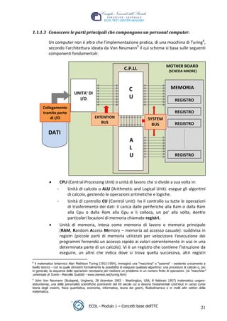 1.1.1.3 Conoscere le parti principali che compongono un personal computer.

             Un computer non è altro che l'implementazione pratica, di una macchina di Turing 8,
             secondo l'architettura ideata da Von Neumann9 il cui schema si basa sulle seguenti
             componenti fondamentali:

                                                                                                      MOTHER BOARD
                                                                      C.P.U.                            (SCHEDA MADRE)




                                                                                                          t
                                                                          C                              MEMORIA




                                                                                               r.i
                                UNITA’ DI
                                  I/O                                     U                                 REGISTRO




                                                                                 cn
        Collegamento
        tramite porte                                                                                       REGISTRO
            di I/O                              EXTENTION                               SYSTEM




                                                            @
                                                   BUS                                                      REGISTRO
                                                                                          BUS
             DATI
                                                                          A
                                                         ro
                                                                          L
                                                                          U
                                               ie
                                                                                                            REGISTRO
                                     lb
                          .a


                     CPU (Central Processing Unit) o unità di lavoro che si divide a sua volta in:
                   -    Unità di calcolo o ALU (Arithmetic and Logical Unit): esegue gli algoritmi
                        di calcolo, gestendo le operazioni aritmetiche e logiche.
               to




                   -    Unità di controllo CU (Control Unit): ha il controllo su tutte le operazioni
                        di trasferimento dei dati: li carica dalle periferiche alla Ram o dalla Ram
   r




                        alla Cpu o dalla Rom alla Cpu e li colloca, un po' alla volta, dentro
be




                        particolari locazioni di memoria chiamate registri.
                     Unità di memoria, intesa come memoria di lavoro o memoria principale
                     (RAM, Random Access Memory – memoria ad accesso casuale): suddivisa in
ro




                     registri (piccole parti di memoria utilizzati per velocizzare l'esecuzione dei
                     programmi fornendo un accesso rapido ai valori correntemente in uso in una
                     determinata parte di un calcolo). Vi è un registro che contiene l'istruzione da
                     eseguire, un altro che indica dove si trova quella successiva, altri registri

 8
    il matematico britannico Alan Mathison Turing (1912-1954), immaginò una "macchina" o "automa" - esistente unicamente a
 livello teorico - con la quale dimostrò formalmente la possibilità di eseguire qualsiasi algoritmo: una procedura di calcolo o, più
 in generale, la sequenza delle operazioni necessarie per risolvere un problema in un numero finito di operazioni. ( la "macchina"
 universale di Turino - Marcello Guidotti - www.nemesi.net/turing.htm)
 9
   John Von Neumann (Budapest, Ungheria, 28 dicembre 1903 - Washington, USA, 8 febbraio 1957) matematico ungaro-
 statunitense, una delle personalità scientifiche preminenti del XX secolo cui si devono fondamentali contributi in campi come
 teoria degli insiemi, fisica quantistica, economia, informatica, teoria dei giochi, fluidodinamica e in molti altri settori della
 matematica.



                                           ECDL - Modulo 1 – Concetti base dell’ITC                                             21
 