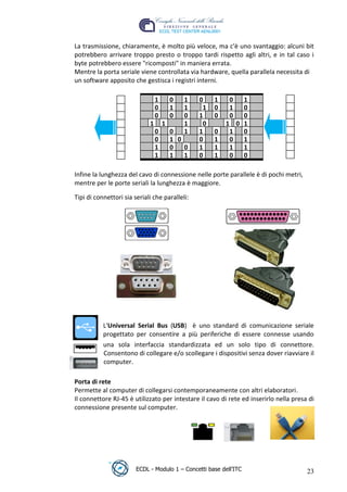La trasmissione, chiaramente, è molto più veloce, ma c'è uno svantaggio: alcuni bit
 potrebbero arrivare troppo presto o troppo tardi rispetto agli altri, e in tal caso i
 byte potrebbero essere "ricomposti" in maniera errata.
 Mentre la porta seriale viene controllata via hardware, quella parallela necessita di
 un software apposito che gestisca i registri interni.

                                  1       0   1   0    1    0  1
                                  0       1   1    1   0    1  0
                                  0       0   0   1    0    0  0
                              1       1       1    0       1 0 1




                                                                       t
                                  0       0   1   1    0    1  0




                                                                r.i
                                  0       1 0     0    1    0  1
                                  1       0   0   1    1    1  1
                                  1       1   1   0    1    0  0




                                                       cn
 Infine la lunghezza del cavo di connessione nelle porte parallele è di pochi metri,
 mentre per le porte seriali la lunghezza è maggiore.




                                         @
 Tipi di connettori sia seriali che paralleli:
                                      ro
                            ie
                    lb
           .a
   r to




            L'Universal Serial Bus (USB) è uno standard di comunicazione seriale
be




            progettato per consentire a più periferiche di essere connesse usando
            una sola interfaccia standardizzata ed un solo tipo di connettore.
            Consentono di collegare e/o scollegare i dispositivi senza dover riavviare il
ro




            computer.

 Porta di rete
 Permette al computer di collegarsi contemporaneamente con altri elaboratori.
 Il connettore RJ-45 è utilizzato per intestare il cavo di rete ed inserirlo nella presa di
 connessione presente sul computer.




                         ECDL - Modulo 1 – Concetti base dell’ITC                       23
 
