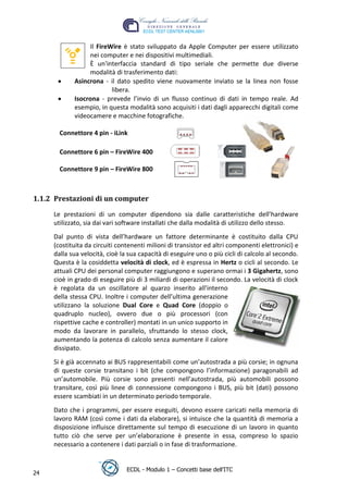 Il FireWire è stato sviluppato da Apple Computer per essere utilizzato
                 nei computer e nei dispositivi multimediali.
                 È un'interfaccia standard di tipo seriale che permette due diverse
                 modalità di trasferimento dati:
            Asincrona - il dato spedito viene nuovamente inviato se la linea non fosse
                         libera.
            Isocrona - prevede l’invio di un flusso continuo di dati in tempo reale. Ad
            esempio, in questa modalità sono acquisiti i dati dagli apparecchi digitali come
            videocamere e macchine fotografiche.




                                                                                  t
       Connettore 4 pin - iLink




                                                                           r.i
       Connettore 6 pin – FireWire 400




                                                                cn
       Connettore 9 pin – FireWire 800




                                                @
1.1.2 Prestazioni di un computer

     Le prestazioni di un computer dipendono sia dalle caratteristiche dell’hardware
                                             ro
     utilizzato, sia dai vari software installati che dalla modalità di utilizzo dello stesso.
     Dal punto di vista dell’hardware un fattore determinante è costituito dalla CPU
                                      ie
     (costituita da circuiti contenenti milioni di transistor ed altri componenti elettronici) e
     dalla sua velocità, cioè la sua capacità di eseguire uno o più cicli di calcolo al secondo.
                              lb

     Questa è la cosiddetta velocità di clock, ed è espressa in Hertz o cicli al secondo. Le
     attuali CPU dei personal computer raggiungono e superano ormai i 3 Gigahertz, sono
                      .a


     cioè in grado di eseguire più di 3 miliardi di operazioni il secondo. La velocità di clock
     è regolata da un oscillatore al quarzo inserito all'interno
     della stessa CPU. Inoltre i computer dell’ultima generazione
              to




     utilizzano la soluzione Dual Core e Quad Core (doppio o
     quadruplo nucleo), ovvero due o più processori (con
        r




     rispettive cache e controller) montati in un unico supporto in
     be




     modo da lavorare in parallelo, sfruttando lo stesso clock,
     aumentando la potenza di calcolo senza aumentare il calore
     dissipato.
ro




     Si è già accennato ai BUS rappresentabili come un’autostrada a più corsie; in ognuna
     di queste corsie transitano i bit (che compongono l’informazione) paragonabili ad
     un’automobile. Più corsie sono presenti nell’autostrada, più automobili possono
     transitare, così più linee di connessione compongono i BUS, più bit (dati) possono
     essere scambiati in un determinato periodo temporale.
     Dato che i programmi, per essere eseguiti, devono essere caricati nella memoria di
     lavoro RAM (così come i dati da elaborare), si intuisce che la quantità di memoria a
     disposizione influisce direttamente sul tempo di esecuzione di un lavoro in quanto
     tutto ciò che serve per un’elaborazione è presente in essa, compreso lo spazio
     necessario a contenere i dati parziali o in fase di trasformazione.


                                ECDL - Modulo 1 – Concetti base dell’ITC
24
 