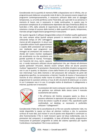 Considerando che la quantità di memoria RAM a disposizione non è infinita, che un
 programma può elaborare una grande mole di dati e che possono essere eseguiti più
 programmi contemporaneamente, è necessario utilizzare delle aree di appoggio
 temporaneo, su un’unità periferica come l’hard-disk, per quei dati la cui presenza in
 memoria di lavoro non è necessaria in modo continuativo. In questo caso le
 prestazioni complessive di un’elaborazione dipendono dal tipo d’interfaccia (BUS) tra
 hard-disk e CPU, dalla velocità di reperimento dei dati sull’hard-disk (velocità di
 rotazione e tempo di accesso delle testine) e dalla quantità di spazio, temporaneo,
 riservato ad ogni singolo lavoro (programma) in esecuzione.
 Per quanto riguarda il software bisognerebbe evitare di installare quelle applicazioni




                                                                      t
 che sono sempre attive (quindi sempre presenti in memoria centrale) le quali,




                                                               r.i
 utilizzando tempo di CPU sottraggono
 risorse ad altri programmi. In alcuni casi




                                                     cn
 è possibile evitare inutili appesantimenti
 a scapito delle prestazioni (ad esempio
 non istallando quei programmi con
 immagini ed animazioni che rendono lo




                                     @
 sfondo del nostro monitor (wallpaper)
 più accattivante ma che assorbono una
 grande quantità di risorse). Purtroppo,
                                  ro
 con l’avvento dei virus, worm, spyware
 ecc. si rende necessario utilizzare alcune applicazioni che, per rilevare ed eliminare
                          ie
 queste particolari intrusioni, devono essere sempre attive ed alcune possono
 risultare “appesantire” le prestazioni. Ovviamente è preferibile chiudere i programmi
 non in uso in quanto, la riduzione a icona della finestra di un programma software
                   lb

 non interrompe l'uso della memoria e del processore del computer da parte del
 programma specifico. La connessione a Internet, l'ascolto di musica e l'esecuzione di
           .a


 ricerche di virus utilizzano molte risorse di sistema, di conseguenza si consiglia di
 programmare le scansioni antivirus e l'uso di altri strumenti di sistema per un orario
 in cui il computer non è in uso. Si consiglia inoltre di disattivare il collegamento a
     to




 Internet, quando non è necessario.
                         Le prestazioni del nostro computer sono influenzate anche da
   r




                         una gestione non ottimale dello stesso come il mancato
be




                         svuotamento del cestino.
                         I file all'interno del Cestino occupano spazio su disco e
                         possono rallentare le operazioni dei programmi. Un ulteriore
ro




                         errore da evitare è quello di salvare i file, soprattutto quelli
                         multimediali, sul desktop; se necessario è preferibile
                         utilizzare i “collegamenti”.
 Considerando il fatto che la cancellazione di un file non cancella realmente i dati, ma
 rende disponibile lo spazio sul disco ad ulteriore riutilizzo e che, la successiva
 scrittura di nuovi dati, può iniziare in una di queste aree disponibili e continuare su
 altre frammentando il file in molti tronconi sparsi nel disco (rallentando, così, le
 prestazioni del computer), è consigliabile, in base all’attività svolta, programmare
 l’esecuzione di particolari programmi di utilità del sistema operativo per ripulire
 l’unità disco e ricompattare i file in esso contenuti.


                        ECDL - Modulo 1 – Concetti base dell’ITC                      25
 