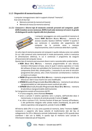 1.1.3 Dispositivi di memorizzazione

      I computer immagazzinano i dati in supporti chiamati “memorie”.
      Esse sono di due tipi:
             Memoria centrale (la memoria di lavoro)
             Memoria di massa (la memoria esterna)
1.1.3.1 Conoscere i diversi tipi di memoria centrale presenti nel computer, quali:
        RAM (random-access memory), ROM (read-only memory) ed essere in grado
        di distinguerle anche rispetto alla loro funzione.




                                                                                   t
                                  I computer posseggono una certa quantità di memoria di




                                                                           r.i
                                  lavoro RAM (Random Access Memory - memoria ad
                                  accesso casuale). Questa è definita “volatile” in quanto il




                                                                 cn
                                  suo contenuto è cancellato allo spegnimento del
                                  computer (se la corrente viene a mancare
                                  improvvisamente, tutto il contenuto della Ram si perde).




                                                 @
       Un altro tipo di memoria presente nel computer è quella indicata come non volatile
       (in cui i dati contenuti sono memorizzati in modo permanente, anche in mancanza
       di alimentazione elettrica), in cui è contenuto il programma da eseguire
                                              ro
       all’accensione del computer stesso.
       Questo tipo di memoria può assumere diversi nomi a seconda delle caratteristiche:
                                      ie
              ROM (Read Only Memory – memoria programmabile di sola lettura).
                Contiene informazioni di base, senza le quali il sistema operativo e il resto
                del software di base non potrebbero far funzionare la macchina. Infatti, ogni
                               lb

                componente (hard disk, scheda grafica...) necessita di una serie di istruzioni
                (programmi) ben preciso, atto a farlo funzionare correttamente e restituire
                       .a


                un input o un output.
              PROM (Programmable Read Only Memory – memoria programmabile di sola
                lettura) se i dati in essa inseriti non sono modificabili,
              to




              EPROM (Erasable Programmable Read Only Memory - memoria di sola lettura
                riprogrammabile) se i dati possono essere sostituiti più volte.
        r




              EEPROM (Electrically Erasable Programmable Read Only Memory - memoria
     be




                di sola lettura riprogrammabile elettricamente).
       Se il programma avviato all’accensione del PC:
             è l'unico eseguito, viene chiamato firmware
             serve a caricare il sistema operativo vero e proprio, dall’hard-disk dove è
ro




                memorizzato, in memoria di centrale prende il nome di loader
             se, oltre a caricare il S.O., fornisce funzioni di base per l'accesso all'hardware,
                e alle periferiche integrate nella scheda madre (mainboard), da parte del
                sistema operativo e dei programmi, prende il nome di BIOS.

       All'interno della CPU vi è una certa quantità di memoria, detta “memoria Cache”,
       necessaria a sopperire alla bassa velocità di trasferimento dati del Bus di
       collegamento fra CPU e Memoria centrale (rallentando troppo la CPU quando deve
       scambiare i dati con la RAM); in questo tipo di memoria sono caricate le
       informazioni elaborate più di frequente.


                                ECDL - Modulo 1 – Concetti base dell’ITC
26
 