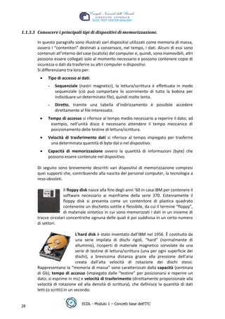 1.1.3.3 Conoscere i principali tipi di dispositivi di memorizzazione.

        In questo paragrafo sono illustrati vari dispositivi utilizzati come memoria di massa,
        ovvero i “contenitori” destinati a conservare, nel tempo, i dati. Alcuni di essi sono
        contenuti all’interno del case (scatola) del computer e, quindi, sono inamovibili, altri
        possono essere collegati solo al momento necessario e possono contenere copie di
        sicurezza o dati da trasferire su altri computer o dispositivi.
        Si differenziano tra loro per:
              Tipo di accesso ai dati:




                                                                                     t
              -   Sequenziale (nastri magnetici), la lettura/scrittura è effettuata in modo




                                                                             r.i
                  sequenziale (ciò può comportare lo scorrimento di tutta la bobina per
                  individuare un determinato file), quindi molto lenta.




                                                                  cn
              -   Diretto, tramite una tabella d’indirizzamento è possibile accedere
                  direttamente al file interessato.
              Tempo di accesso si riferisce al tempo medio necessario a reperire il dato; ad




                                                   @
               esempio, nell’unità disco è necessario attendere il tempo meccanico di
               posizionamento delle testine di lettura/scrittura.
              Velocità di trasferimento dati si riferisce al tempo impiegato per trasferire
                                                ro
               una determinata quantità di byte dal o nel dispositivo.
              Capacità di memorizzazione ovvero la quantità di informazioni (byte) che
                                         ie
              possono essere contenute nel dispositivo.
                                lb

        Di seguito sono brevemente descritti vari dispositivi di memorizzazione compresi
        quei supporti che, contribuendo alla nascita del personal computer, la tecnologia a
        reso obsoleti.
                        .a



                       Il floppy disk nasce alla fine degli anni ‘60 in casa IBM per contenere il
                  to




                       software necessario ai mainframe della serie 370. Esternamente il
                       floppy disk si presenta come un contenitore di plastica quadrato
                       contenente un dischetto sottile e flessibile, da cui il termine “floppy”,
        r




                       di materiale sintetico in cui sono memorizzati i dati in un insieme di
     be




        tracce circolari concentriche ognuna delle quali è poi suddivisa in un certo numero
        di settori.
ro




                                 L'hard disk è stato inventato dall'IBM nel 1956. È costituito da
                                 una serie impilata di dischi rigidi, “hard” (normalmente di
                                 alluminio), ricoperti di materiale magnetico sorvolate da una
                                 serie di testine di lettura/scrittura (una per ogni superficie dei
                                 dischi), a brevissima distanza grazie alla pressione dell’aria
                                 creata dall’alta velocità di rotazione dei dischi stessi.
        Rappresentano la “memoria di massa” sono caratterizzati dalla capacità (centinaia
        di Gb), tempo di accesso (impiegato dalle “testine” per posizionarsi e reperire un
        dato; si esprime in ms) e velocità di trasferimento (direttamente proporzionale alla
        velocità di rotazione ed alla densità di scrittura), che definisce la quantità di dati
        letti (o scritti) in un secondo.


                                  ECDL - Modulo 1 – Concetti base dell’ITC
28
 