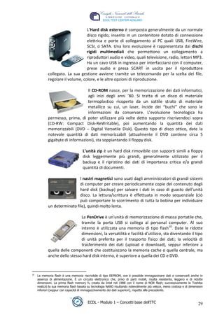 L’Hard disk esterno è composto generalmente da un normale
                                   disco rigido, inserito in un contenitore dotato di connessione
                                   elettrica e porte di collegamento al PC quali USB, FireWire,
                                   SCSI, o SATA. Una loro evoluzione è rappresentata dai dischi
                                   rigidi multimediali che permettono un collegamento a
                                   riproduttori audio e video, quali televisione, radio, lettori MP3.
                                   Ha un cavo USB in ingresso per interfacciarsi con il computer,
                                   prese audio e presa SCART in uscita per il riproduttore
             collegato. La sua gestione avviene tramite un telecomando per la scelta dei file,
             regolare il volume, colore, e le altre opzioni di riproduzione.




                                                                                                     t
                                                                                           r.i
                                   Il CD-ROM nasce, per la memorizzazione dei dati informatici,
                                   agli inizi degli anni ’80. Si tratta di un disco di materiale
                                   termoplastico ricoperto da un sottile strato di materiale




                                                                              cn
                                   metallico su cui, un laser, incide dei “buchi” che sono le
                                   informazioni da conservare. L’evoluzione tecnologica ha
             permesso, prima, di poter utilizzare più volte detto supporto riscrivendoci sopra




                                                          @
             (CD-RW: Compact Disk-ReWritable), poi aumentando la quantità dei dati
             memorizzabili (DVD – Digital Versatile Disk). Questo tipo di disco ottico, date la
             notevole quantità di dati memorizzabili (attualmente il DVD contiene circa 5
                                                       ro
             gigabyte di informazioni), sta soppiantando il floppy disk.

                                      L’unità zip è un hard disk rimovibile con supporti simili a floppy
                                             ie
                                      disk leggermente più grandi, generalmente utilizzato per il
                                      backup e il ripristino dei dati di importanza critica e/o grandi
                                    lb

                                      quantità di documenti.

                              I nastri magnetici sono usati dagli amministratori di grandi sistemi
                          .a



                              di computer per creare periodicamente copie del contenuto degli
                              hard disk (backup) per salvare i dati in caso di guasto dell’unità
               to




                              disco. La lettura/scrittura è effettuata in modo sequenziale (ciò
                              può comportare lo scorrimento di tutta la bobina per individuare
             un determinato file), quindi molto lenta.
   r
be




                               La PenDrive è un'unità di memorizzazione di massa portatile che,
                               tramite la porta USB si collega al personal computer. Al suo
                               interno è utilizzata una memoria di tipo flash10. Date le ridotte
ro




                               dimensioni, la versatilità e facilità d’utilizzo, sta diventando il tipo
                               di unità preferita per il trasporto fisico dei dati; la velocità di
                               trasferimento dei dati (upload e download), seppur inferiore a
             quella delle componenti che costituiscono la memoria cache o quella centrale, ma
             anche dello stesso hard disk interno, è superiore a quella dei CD e DVD.



 10
      La memoria flash è una memoria riscrivibile di tipo EEPROM, ove è possibile immagazzinare dati e conservarli anche in
      assenza di alimentazione. È un circuito elettronico che, privo di parti mobili, risulta resistente, leggero e di ridotte
      dimensioni. La prima flash memory fu creata da Intel nel 1988 con il nome di NOR flash; successivamente la Toshiba
      realizzò la sua memoria flash basata su tecnologia NAND risultando notevolmente più veloce, meno costosa e di dimensioni
      inferiori (seppur con capacità di immagazzinamento dei dati superiori), rispetto alla precedente.



                                          ECDL - Modulo 1 – Concetti base dell’ITC                                        29
 