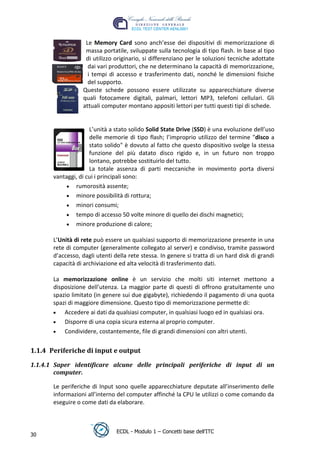 Le Memory Card sono anch’esse dei dispositivi di memorizzazione di
                   massa portatile, sviluppate sulla tecnologia di tipo flash. In base al tipo
                   di utilizzo originario, si differenziano per le soluzioni tecniche adottate
                    dai vari produttori, che ne determinano la capacità di memorizzazione,
                    i tempi di accesso e trasferimento dati, nonché le dimensioni fisiche
                    del supporto.
                  Queste schede possono essere utilizzate su apparecchiature diverse
                  quali fotocamere digitali, palmari, lettori MP3, telefoni cellulari. Gli
                  attuali computer montano appositi lettori per tutti questi tipi di schede.




                                                                                  t
                                                                           r.i
                     L’unità a stato solido Solid State Drive (SSD) è una evoluzione dell’uso
                     delle memorie di tipo flash; l’improprio utilizzo del termine "disco a
                     stato solido" è dovuto al fatto che questo dispositivo svolge la stessa




                                                                cn
                     funzione del più datato disco rigido e, in un futuro non troppo
                     lontano, potrebbe sostituirlo del tutto.
                     La totale assenza di parti meccaniche in movimento porta diversi




                                                @
       vantaggi, di cui i principali sono:
               rumorosità assente;
               minore possibilità di rottura;
                                             ro
               minori consumi;
               tempo di accesso 50 volte minore di quello dei dischi magnetici;
                                      ie
               minore produzione di calore;
                              lb

       L’Unità di rete può essere un qualsiasi supporto di memorizzazione presente in una
       rete di computer (generalmente collegato al server) e condiviso, tramite password
       d’accesso, dagli utenti della rete stessa. In genere si tratta di un hard disk di grandi
                      .a



       capacità di archiviazione ed alta velocità di trasferimento dati.
              to




       La memorizzazione online è un servizio che molti siti internet mettono a
       disposizione dell’utenza. La maggior parte di questi di offrono gratuitamente uno
       spazio limitato (in genere sui due gigabyte), richiedendo il pagamento di una quota
        r




       spazi di maggiore dimensione. Questo tipo di memorizzazione permette di:
     be




           Accedere ai dati da qualsiasi computer, in qualsiasi luogo ed in qualsiasi ora.
           Disporre di una copia sicura esterna al proprio computer.
ro




           Condividere, costantemente, file di grandi dimensioni con altri utenti.


1.1.4 Periferiche di input e output

1.1.4.1 Saper identificare alcune delle principali periferiche di input di un
        computer.

       Le periferiche di Input sono quelle apparecchiature deputate all’inserimento delle
       informazioni all’interno del computer affinché la CPU le utilizzi o come comando da
       eseguire o come dati da elaborare.



                                ECDL - Modulo 1 – Concetti base dell’ITC
30
 