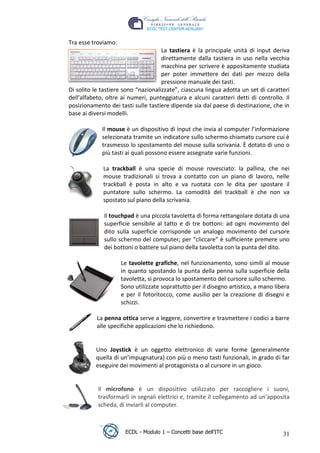 Tra esse troviamo:
                                      La tastiera è la principale unità di input deriva
                                      direttamente dalla tastiera in uso nella vecchia
                                      macchina per scrivere è appositamente studiata
                                      per poter immettere dei dati per mezzo della
                                      pressione manuale dei tasti.
 Di solito le tastiere sono “nazionalizzate”, ciascuna lingua adotta un set di caratteri
 dell'alfabeto, oltre ai numeri, punteggiatura e alcuni caratteri detti di controllo. Il
 posizionamento dei tasti sulle tastiere dipende sia dal paese di destinazione, che in
 base ai diversi modelli.




                                                                      t
                                                              r.i
              Il mouse è un dispositivo di input che invia al computer l’informazione
              selezionata tramite un indicatore sullo schermo chiamato cursore cui è
              trasmesso lo spostamento del mouse sulla scrivania. È dotato di uno o




                                                    cn
              più tasti ai quali possono essere assegnate varie funzioni.

              La trackball è una specie di mouse rovesciato: la pallina, che nei




                                    @
              mouse tradizionali si trova a contatto con un piano di lavoro, nelle
              trackball è posta in alto e va ruotata con le dita per spostare il
              puntatore sullo schermo. La comodità del trackball è che non va
                                 ro
              spostato sul piano della scrivania.

              Il touchpad è una piccola tavoletta di forma rettangolare dotata di una
                          ie
              superficie sensibile al tatto e di tre bottoni: ad ogni movimento del
              dito sulla superficie corrisponde un analogo movimento del cursore
                  lb

              sullo schermo del computer; per “cliccare” è sufficiente premere uno
              dei bottoni o battere sul piano della tavoletta con la punta del dito.
          .a



                      Le tavolette grafiche, nel funzionamento, sono simili al mouse
                      in quanto spostando la punta della penna sulla superficie della
     to




                      tavoletta, si provoca lo spostamento del cursore sullo schermo.
                      Sono utilizzate soprattutto per il disegno artistico, a mano libera
                      e per il fotoritocco, come ausilio per la creazione di disegni e
   r




                      schizzi.
be




            La penna ottica serve a leggere, convertire e trasmettere i codici a barre
            alle specifiche applicazioni che lo richiedono.
ro




           Uno Joystick è un oggetto elettronico di varie forme (generalmente
           quella di un’impugnatura) con più o meno tasti funzionali, in grado di far
           eseguire dei movimenti al protagonista o al cursore in un gioco.


            Il microfono è un dispositivo utilizzato per raccogliere i suoni,
            trasformarli in segnali elettrici e, tramite il collegamento ad un’apposita
            scheda, di inviarli al computer.



                       ECDL - Modulo 1 – Concetti base dell’ITC                       31
 
