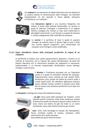 Una webcam è una telecamera di ridotte dimensioni che non dispone di
                  un proprio sistema di memorizzazione delle immagini, ma trasmette
                  semplicemente ciò che riprende in forma digitale, attraverso
                  un’interfaccia, a un computer.

                           Una fotocamera digitale è una macchina fotografica che
                           utilizza, al posto della pellicola fotosensibile, un sensore in
                           grado di catturare l'immagine e trasformarla in un segnale
                           elettrico analogico che, tramite un chip, viene trasformato in
                           dati digitali memorizzati, in vari formati su supporti di memoria




                                                                               t
                           e, tramite collegamento USB, trasferibili nel computer.




                                                                          r.i
                            Lo scanner è la periferica di input in grado di acquisire
                            immagini da superfici piane (in genere fogli di carta o foto)




                                                               cn
                            che, tramite appositi programmi, sono memorizzate nel
                            computer come immagini o testo modificabile.




                                               @
1.1.4.2 Saper identificare alcune delle principali periferiche di output di un
        computer.
                                            ro
       Le periferiche di Output sono quelle apparecchiature deputate a ricevere sia le
       richieste di intervento, che le risposte alle istanze dell’operatore, da parte del
       Sistema Operativo e/o le informazioni prodotte dai programmi in esecuzione,
                                     ie
       trasformandole in un formato comprensibile all’utilizzatore umano (stampe,
       immagini, suoni/musica).
                             lb


                                Il Monitor è l’interfaccia principale con cui l’operatore
                      .a


                                umano è in grado di controllare l’attività del computer.
                                Originariamente erano costituiti da tubi catodici (CRT),
                                attualmente sono sempre più diffusi gli schermi piatti a
              to




                                cristalli liquidi (LCD). Per specifiche applicazioni possono
                                essere utilizzati monitor sensibili al semplice tocco delle
                                dita (in questo caso diventano periferiche sia di input che
        r




                                di output).
     be




       Le Stampanti si distinguono in base alla modalità di stampa:
ro




                             - ad aghi: fanno parte delle stampanti ad “impatto”, ormai
                             obsolete perché rumorose, molto lente, producono stampe
                             di bassissima qualità ed utilizzano speciali moduli continui di
                             carta. Usano una testina ad aghi che batte su un nastro
                             inchiostrato, come nelle vecchie macchine per scrivere.

                           - laser: simili, nella tecnologia di stampa, alle fotocopiatrici,
                           hanno un’ottima qualità di stampa, stampano molto
                           velocemente ed in modo silenzioso.
                           Sono adatte per grossi volumi di lavoro.



                               ECDL - Modulo 1 – Concetti base dell’ITC
32
 