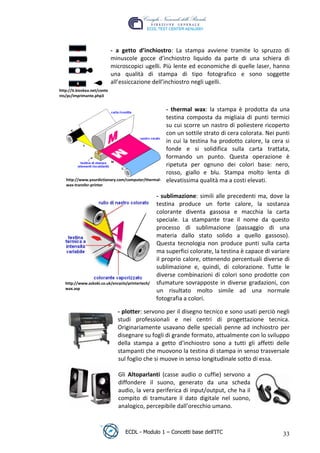 - a getto d’inchiostro: La stampa avviene tramite lo spruzzo di
                               minuscole gocce d’inchiostro liquido da parte di una schiera di
                               microscopici ugelli. Più lente ed economiche di quelle laser, hanno
                               una qualità di stampa di tipo fotografico e sono soggette
                               all’essiccazione dell’inchiostro negli ugelli.
 http://it.kioskea.net/conte
 nts/pc/imprimante.php3


                                                      - thermal wax: la stampa è prodotta da una
                                                      testina composta da migliaia di punti termici




                                                                                     t
                                                      su cui scorre un nastro di poliestere ricoperto




                                                                             r.i
                                                      con un sottile strato di cera colorata. Nei punti
                                                      in cui la testina ha prodotto calore, la cera si




                                                                  cn
                                                      fonde e si solidifica sulla carta trattata,
                                                      formando un punto. Questa operazione è
                                                      ripetuta per ognuno dei colori base: nero,
                                                      rosso, giallo e blu. Stampa molto lenta di



                                                      @
    http://www.yourdictionary.com/computer/thermal-   elevatissima qualità ma a costi elevati.
    wax-transfer-printer

                                                   - sublimazione: simili alle precedenti ma, dove la
                                                   ro
                                                   testina produce un forte calore, la sostanza
                                                   colorante diventa gassosa e macchia la carta
                                      ie
                                                   speciale. La stampante trae il nome da questo
                                                   processo di sublimazione (passaggio di una
                                                   materia dallo stato solido a quello gassoso).
                               lb

                                                   Questa tecnologia non produce punti sulla carta
                                                   ma superfici colorate, la testina è capace di variare
                   .a


                                                   il proprio calore, ottenendo percentuali diverse di
                                                   sublimazione e, quindi, di colorazione. Tutte le
                                                   diverse combinazioni di colori sono prodotte con
        to




    http://www.askoki.co.uk/encyclo/printertech/   sfumature sovrapposte in diverse gradazioni, con
    wax.asp
                                                   un risultato molto simile ad una normale
   r




                                                   fotografia a colori.
be




                                 - plotter: servono per il disegno tecnico e sono usati perciò negli
                                 studi professionali e nei centri di progettazione tecnica.
                                 Originariamente usavano delle speciali penne ad inchiostro per
ro




                                 disegnare su fogli di grande formato, attualmente con lo sviluppo
                                 della stampa a getto d’inchiostro sono a tutti gli affetti delle
                                 stampanti che muovono la testina di stampa in senso trasversale
                                 sul foglio che si muove in senso longitudinale sotto di essa.

                                 Gli Altoparlanti (casse audio o cuffie) servono a
                                 diffondere il suono, generato da una scheda
                                 audio, la vera periferica di input/output, che ha il
                                 compito di tramutare il dato digitale nel suono,
                                 analogico, percepibile dall’orecchio umano.



                                    ECDL - Modulo 1 – Concetti base dell’ITC                         33
 