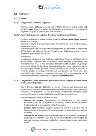 1.2   Software
 1.2.1 Concetti

 1.2.1.1 Comprendere il termine “software”.

        Il termine inglese software è un vocabolo costituito dall’unione di due parole, soft
        (soffice) e ware (merce, articolo). Sta ad indicare un programma o un insieme di
        programmi in grado di funzionare su un elaboratore.
 1.2.1.2 Saper distinguere tra software di sistema e software applicativo.




                                                                             t
                                                                     r.i
        Possiamo suddividere il software in due categorie: software applicativo e software
        di base (o di sistema).
        Il primo è costituito da programmi orientati all'utente finale, come la videoscrittura,




                                                           cn
        la grafica od i giochi.
        Il secondo invece è costituito da tutti quei programmi che gestiscono la funzionalità
        dell’hardware, permettendo la sua interazione con l’operatore umano e con i




                                           @
        programmi applicativi da lui utilizzati.
        Un esempio:
        Immaginiamo di lavorare con il software applicativo Word; se clicchiamo con il
                                        ro
        mouse l'icona rappresentante il dischetto, Word eseguirà il salvataggio del
        documento in un file, e lo farà utilizzando della complicate istruzioni. Chi, però, gli
                                 ie
        permette di utilizzare il disco fisso, indicando al suo drive come muovere le testine
        per raggiungere l’esatta posizione sull’area individuata dal sistema, e destinata a
        contenere i dati, e che indica al monitor quali pixel devono essere illuminati, e con
                         lb

        quali colori, per comporre e visualizzare la grafica e/o la messaggistica per la
        necessaria interazione è il software di sistema o Sistema Operativo.
                  .a



 1.2.1.3 Comprendere cosa è un sistema operativo ed essere in grado di citare alcuni
         comuni sistemi operativi.
          to




        Con il termine Sistema Operativo si intende l’insieme dei programmi che
   r




        consentono ad un utente di eseguire operazioni base come realizzare e mandare in
be




        esecuzione un programma e che controllano direttamente l’hardware della
        macchina, fornendo le funzionalità indispensabili al suo funzionamento.
        Il sistema operativo svolge le seguenti funzioni:
ro




        • Gestione dei Processi: frapponendosi tra l’hardware e gli altri moduli
              costituenti il S.O. ed i programmi in esecuzione, fornisce ad essi le funzioni
              fondamentali ed un accesso controllato all’hardware.
        • Gestione della memoria: assegna e gestisce la memoria ai processi che ne
              fanno richiesta, verificandone l’occupazione ovvero la disponibilità per richieste
              successive.
        • Gestione del file system: si occupa di organizzare le informazioni, che vengono
              strutturate in contenitori logici (file) identificati mediante un nome logico da
              due parti: nome ed estensione e soddisfa le richieste di accesso alle memorie di
              massa.


                              ECDL - Modulo 1 – Concetti base dell’ITC                       35
 