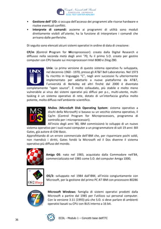 •   Gestione dell’ I/O: si occupa dell'accesso dei programmi alle risorse hardware e
         risolve eventuali conflitti.
     •   Interprete di comandi: assieme ai programmi di utilità sono moduli
         direttamente visibili all’utente; ha la funzione di interpretare i comandi che
         arrivano dalle periferiche.

     Di seguito sono elencati alcuni sistemi operativi in ordine di data di creazione:

     CP/m (Control Program for Microprocessor): creato dalla Digital Research e
     diffusosi nella seconda metà degli anni ’70, fu il primo S.O. creato per gestire
     computer con CPU basate sui microprocessori Intel 8080 e Zilog Z80.




                                                                                t
                                                                         r.i
                    Unix: La prima versione di questo sistema operativo fu sviluppata,
                    nel decennio 1960 - 1970, presso gli AT&T Bell Laboratories. Nel 1973




                                                              cn
                    fu riscritto in linguaggio “C”, negli anni successivi fu ulteriormente
                    implementato per adattarlo a nuove piattaforme da AT&T,
                    l’università di Berkeley ed altri finché dal 2000 è diventato




                                              @
     completamente “open source”. È molto collaudato, più stabile e molto meno
     vulnerabile ai virus dei sistemi operativi più diffusi per p.c., multi-utente, multi-
     tasking è un sistema operativo di rete, dotato di un’interfaccia grafica molto
                                           ro
     potente, molto diffuso nell’ambiente scientifico.

                     MsDos (MicroSoft Disk Operating System: sistema operativo a
                                    ie
                     dischi della Microsoft) si basava su un vecchio sistema operativo, il
                     Cp/m (Control Program for Microprocessors, programma di
                     controllo per i microprocessori).
                            lb

                     All'inizio degli anni '80, IBM commissionò lo sviluppo di un nuovo
     sistema operativo per i suoi nuovi computer a un programmatore di soli 19 anni: Bill
                    .a


     Gates, già autore di GW-Basic.
     Approfittando di un errore commerciale dell’IBM che, per risparmiare pochi soldi,
            to




     non rivendicò i diritti, Gates fondò la Microsoft ed il Dos divenne il sistema
     operativo più diffuso del mondo.
        r
     be




                    Amiga OS: nato nel 1983, acquistato dalla Commodore nell’84,
                    commercializzato nel 1985 come S.O. del computer Amiga 1000;
ro




                    OS/2: sviluppato nel 1984 dall’IBM, all’inizio congiuntamente con
                    Microsoft, per la gestione del primo PC AT IBM con processore 80286


                     Microsoft Windows: famiglia di sistemi operativi prodotti dalla
                     Microsoft a partire dal 1985 per l’utilizzo sui personal computer.
                     Con la versione 3.11 (1993) più che S.O. si deve parlare di ambienti
                     operativi basati su CPU con BUS interno a 16 bit.



                              ECDL - Modulo 1 – Concetti base dell’ITC
36
 