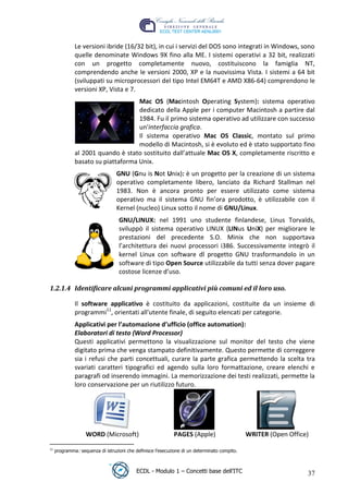 Le versioni ibride (16/32 bit), in cui i servizi del DOS sono integrati in Windows, sono
               quelle denominate Windows 9X fino alla ME. I sistemi operativi a 32 bit, realizzati
               con un progetto completamente nuovo, costituiscono la famiglia NT,
               comprendendo anche le versioni 2000, XP e la nuovissima Vista. I sistemi a 64 bit
               (sviluppati su microprocessori del tipo Intel EM64T e AMD X86-64) comprendono le
               versioni XP, Vista e 7.
                                     Mac OS (Macintosh Operating System): sistema operativo
                                     dedicato della Apple per i computer Macintosh a partire dal
                                     1984. Fu il primo sistema operativo ad utilizzare con successo
                                     un'interfaccia grafica.




                                                                                                     t
                                     Il sistema operativo Mac OS Classic, montato sul primo




                                                                                                r.i
                                     modello di Macintosh, si è evoluto ed è stato supportato fino
               al 2001 quando è stato sostituito dall’attuale Mac OS X, completamente riscritto e




                                                                                 cn
               basato su piattaforma Unix.
                                   GNU (Gnu is Not Unix): è un progetto per la creazione di un sistema
                                   operativo completamente libero, lanciato da Richard Stallman nel




                                                             @
                                   1983. Non è ancora pronto per essere utilizzato come sistema
                                   operativo ma il sistema GNU fin’ora prodotto, è utilizzabile con il
                                   Kernel (nucleo) Linux sotto il nome di GNU/Linux.
                                                          ro
                                    GNU/LINUX: nel 1991 uno studente finlandese, Linus Torvalds,
                                    sviluppò il sistema operativo LINUX (LINus UniX) per migliorare le
                                    prestazioni del precedente S.O. Minix che non supportava
                                                ie
                                    l’architettura dei nuovi processori i386. Successivamente integrò il
                                    kernel Linux con software dl progetto GNU trasformandolo in un
                                      lb

                                    software di tipo Open Source utilizzabile da tutti senza dover pagare
                                    costose licenze d’uso.
                            .a



 1.2.1.4 Identificare alcuni programmi applicativi più comuni ed il loro uso.
                 to




               Il software applicativo è costituito da applicazioni, costituite da un insieme di
               programmi11, orientati all'utente finale, di seguito elencati per categorie.
   r




               Applicativi per l’automazione d’ufficio (office automation):
be




               Elaboratori di testo (Word Processor)
               Questi applicativi permettono la visualizzazione sul monitor del testo che viene
               digitato prima che venga stampato definitivamente. Questo permette di correggere
               sia i refusi che parti concettuali, curare la parte grafica permettendo la scelta tra
ro




               svariati caratteri tipografici ed agendo sulla loro formattazione, creare elenchi e
               paragrafi od inserendo immagini. La memorizzazione dei testi realizzati, permette la
               loro conservazione per un riutilizzo futuro.




                    WORD (Microsoft)                          PAGES (Apple)                     WRITER (Open Office)
 11
      programma: sequenza di istruzioni che definisce l’esecuzione di un determinato compito.



                                             ECDL - Modulo 1 – Concetti base dell’ITC                              37
 