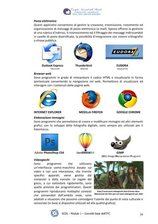 Posta elettronica
 Questi applicativi consentono di gestire la creazione, trasmissione, ricevimento ed
 organizzazione di messaggi di posta elettronica (e-mail). Spesso offrono la gestione
 di una rubrica d’indirizzi, il riconoscimento ed il filtraggio dei messaggi indirizzandoli
 in caselle di posta diversificate, la possibilità d’integrazione con sistemi crittografici
 a chiave pubblica.




                                                                                    t
                                                                          r.i
        Outlook Express                  Thunderbird                             EUDORA
                 Microsoft)                   (Mozilla)                          (Qualcomm)




                                                              cn
 Browser web
 Sono programmi in grado di interpretare il codice HTML e visualizzarlo in forma
 ipertestuale consentendo la navigazione nel web. Permettono di visualizzare ed
 interagire con i contenuti delle pagine web.



                                           @
                                        ro
                                ie
 INTERNET EXPLORER                          MOZILLA FIREFOX                      GOOGLE CHROME
                      lb

 Elaborazione immagini
 Sono programmi che permettono di creare e modificare immagini ed altri elementi
 grafici; con lo sviluppo della fotografia digitale, sono sempre più utilizzati per il
            .a


 fotoritocco.
   r to
be




 Adobe PhotoShop CS4                      CorelDRAWX4                            GIMP
                                                                  (GNU Image Manipulation Program)
 Videogiochi
ro




 Sono      programmi         che        utilizzano
 un'interfaccia uomo-macchina basata sul
 video e con una interazione, che tramite
 specifici apparati, viene gestita dal
 computer o dalla console. Le regole del
 gioco, a cui sottostare rigidamente, sono
 quelle previste dai programmatori. Questi
 programmi riproducono molteplici contesti              http://recensioni-videogiochi.dvd.it/news-xbox-
                                                     360/amanti-dei-film-per-voi-tanti-videogiochi-per-360/
 che astraendoli dall’ambito reale, sono
 adattati a situazioni che possono coinvolgere l’utente dal punto di vista culturale e
 sensoriale (in base ai dispositivi utilizzati ed alla qualità grafica).


                              ECDL - Modulo 1 – Concetti base dell’ITC                                 39
 