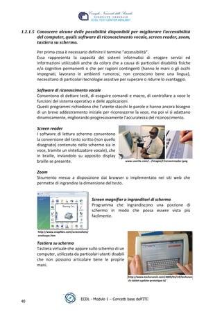 1.2.1.5 Conoscere alcune delle possibilit{ disponibili per migliorare l’accessibilit{
        del computer, quali: software di riconoscimento vocale, screen reader, zoom,
        tastiera su schermo.

       Per prima cosa è necessario definire il termine “accessibilità”.
       Essa rappresenta la capacità dei sistemi informatici di erogare servizi ed
       informazioni utilizzabili anche da coloro che a causa di particolari disabilità fisiche
       e/o cognitive permanenti o che per ragioni contingenti (hanno le mani o gli occhi
       impegnati, lavorano in ambienti rumorosi, non conoscono bene una lingua),
       necessitano di particolari tecnologie assistive per superare o ridurre lo svantaggio.




                                                                                                t
                                                                                      r.i
       Software di riconoscimento vocale
       Consentono di dettare testi, di eseguire comandi e macro, di controllare a voce le
       funzioni del sistema operativo e delle applicazioni.




                                                                         cn
       Questi programmi richiedono che l’utente stacchi le parole e hanno ancora bisogno
       di un breve addestramento iniziale per riconoscerne la voce, ma poi vi si adattano
       dinamicamente, migliorando progressivamente l’accuratezza del riconoscimento.




                                                        @
       Screen reader
       I software di lettura schermo consentono
                                                     ro
       la conversione del testo scritto (non quello
       disegnato) contenuto nello schermo sia in
       voce, tramite un sintetizzatore vocale), che
                                                ie
       in braille, inviandolo su apposito display
       braille se presente.                                      www.userite.com/.../images/L1screenreader.jpeg
                                     lb


       Zoom
                           .a


       Strumento messo a disposizione dai browser o implementato nei siti web che
       permette di ingrandire la dimensione del testo.
                 to




                                                Screen magnifier o ingranditori di schermo
                                                Programma che ingrandiscono una porzione di
        r




                                                schermo in modo che possa essere vista più
     be




                                                facilmente.
ro




        http://www.snapfiles.com/screenshots/
        oneloupe.htm

       Tastiera su schermo
       Tastiera virtuale che appare sullo schermo di un
       computer, utilizzata da particolari utenti disabili
       che non possono articolare bene le proprie
       mani.

                                                                   http://www.techcrunch.com/2009/01/19/techcrun
                                                                   ch-tablet-update-prototype-b/




                                       ECDL - Modulo 1 – Concetti base dell’ITC
40
 