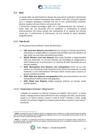 1.3      Reti
          La nascita delle reti informatiche fu dovuta alla necessità di condividere informazioni
          e costose risorse hardware (stampanti laser, plotter, unità disco di grandi capacità,
          ecc.) e software (procedure aziendali che, per le loro caratteristiche funzionali,
          devono risiedere nel main-frame o nel server di rete).
          Il particolare sviluppo tecnologico delle reti e l’implementazione dei computer a
          basso costo per uso personale (PC) ha modificato la motivazione di queste
          interconnessioni che hanno portato alla realizzazione di un sistema che fornisce
          servizi per il trasferimento di informazioni ad una miriade di utenti distribuiti




                                                                                                       t
          geograficamente.




                                                                                            r.i
 1.3.1 Tipi di reti




                                                                               cn
           Le reti possono essere definite in base alle dimensioni:

                  LAN: Local Area Network, rete locale Rete che occupa un ristretto spazio fisico,




                                                          @
                  ad esempio un singolo edificio. In qualche caso potrebbe avere dei ripetitori, ad
                  ogni modo non può essere particolarmente estesa.
                  WLAN: Wireless Local Area Network Rete locale flessibile e implementabile
                                                       ro
                  nella sua estensione, in cui viene utilizzata una tecnologia di collegamento a
                  radio frequenza per la trasmissione e la ricezione dei dati, favorendo così una
                  discreta mobilità.
                                             ie
                  MAN: Metropolitan Area Network, rete metropolitana Simile ad una rete
                  locale, ma si estende per tutta l'ampiezza di una città (o comunque per un vasto
                                    lb

                  territorio). Le reti metropolitane comunque hanno riscosso poco successo, in
                  genere si preferisce la Wan.
                         .a


                  WAN: Wide Area Network, rete geografica Molto più estesa anche di una rete
                  metropolitana è definita come rete geografica.
                  GAN: Global Area Network collega computer dislocati sul pianeta, anche
               to




                  tramite satellite.
   r




 1.3.1.1 Comprendere il termine “client/server”.
be




            I dialoghi tra computer su Internet si basano sul modello "client-server". In poche
            parole, il dialogo avviene essenzialmente tra due computer alla volta, uno dei quali,
            quello su cui lavora l'utente, assume il ruolo di client12 (cliente) e l'altro, quello
ro




            remoto, che contiene l'oggetto cui l'utente vuole accedere, assume il ruolo server13
            (servitore).




 12
    client: Un programma usato per ottenere dati da un programma server residente su un altro computer situato da qualche
 parte nel mondo. Ogni programma client è progettato per colloquiare solo con uno o più particolari tipi di programmi server, ed
 ogni server richiede un determinato tipo di client.
 13
   server: Un computer o un programma che fornisce un determinato tipo di servizio ad un programma client in esecuzione su
 un computer remoto. Una stessa macchina può eseguire contemporaneamente più di un programma fungendo quindi da più
 server per molti client sulla rete



                                          ECDL - Modulo 1 – Concetti base dell’ITC                                          41
 