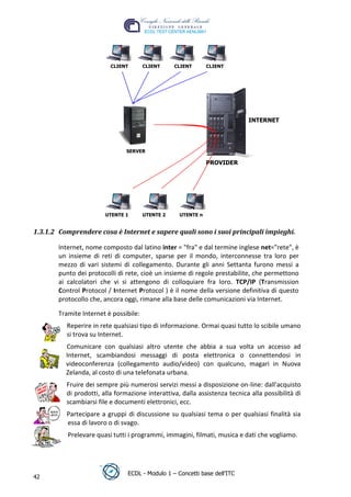 CLIENT       CLIENT     CLIENT      CLIENT




                                                                            INTERNET




                                                                                  t
                                                                           r.i
                               SERVER




                                                                 cn
                                                              PROVIDER




                        UTENTE 1       UTENTE 2

                                                   @
                                                   UTENTE n
                                                ro
1.3.1.2 Comprendere cosa è Internet e sapere quali sono i suoi principali impieghi.
                                       ie
       Internet, nome composto dal latino inter = "fra" e dal termine inglese net="rete", è
       un insieme di reti di computer, sparse per il mondo, interconnesse tra loro per
                               lb

       mezzo di vari sistemi di collegamento. Durante gli anni Settanta furono messi a
       punto dei protocolli di rete, cioè un insieme di regole prestabilite, che permettono
                       .a


       ai calcolatori che vi si attengono di colloquiare fra loro. TCP/IP (Transmission
       Control Protocol / Internet Protocol ) è il nome della versione definitiva di questo
       protocollo che, ancora oggi, rimane alla base delle comunicazioni via Internet.
              to




       Tramite Internet è possibile:
        r




          Reperire in rete qualsiasi tipo di informazione. Ormai quasi tutto lo scibile umano
     be




          si trova su Internet.
          Comunicare con qualsiasi altro utente che abbia a sua volta un accesso ad
          Internet, scambiandosi messaggi di posta elettronica o connettendosi in
ro




          videoconferenza (collegamento audio/video) con qualcuno, magari in Nuova
          Zelanda, al costo di una telefonata urbana.
          Fruire dei sempre più numerosi servizi messi a disposizione on-line: dall'acquisto
          di prodotti, alla formazione interattiva, dalla assistenza tecnica alla possibilità di
          scambiarsi file e documenti elettronici, ecc.
          Partecipare a gruppi di discussione su qualsiasi tema o per qualsiasi finalità sia
          essa di lavoro o di svago.
          Prelevare quasi tutti i programmi, immagini, filmati, musica e dati che vogliamo.




                                ECDL - Modulo 1 – Concetti base dell’ITC
42
 