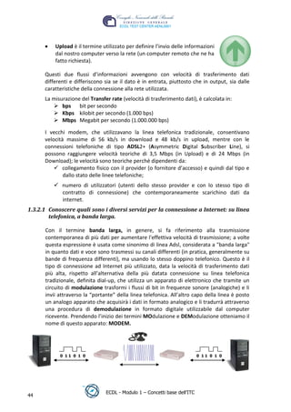 Upload è il termine utilizzato per definire l’invio delle informazioni
          dal nostro computer verso la rete (un computer remoto che ne ha
          fatto richiesta).

      Questi due flussi d’informazioni avvengono con velocità di trasferimento dati
      differenti e differiscono sia se il dato è in entrata, piuttosto che in output, sia dalle
      caratteristiche della connessione alla rete utilizzata.
      La misurazione del Transfer rate (velocità di trasferimento dati), è calcolata in:
          bps bit per secondo




                                                                                    t
          Kbps kilobit per secondo (1.000 bps)




                                                                             r.i
          Mbps Megabit per secondo (1.000.000 bps)

      I vecchi modem, che utilizzavano la linea telefonica tradizionale, consentivano




                                                                cn
      velocità massime di 56 kb/s in download e 48 kb/s in upload, mentre con le
      connessioni telefoniche di tipo ADSL2+ (Asymmetric Digital Subscriber Line), si
      possono raggiungere velocità teoriche di 3,5 Mbps (in Upload) e di 24 Mbps (in




                                                 @
      Download); le velocità sono teoriche perché dipendenti da:
           collegamento fisico con il provider (o fornitore d’accesso) e quindi dal tipo e
              dallo stato delle linee telefoniche;
                                              ro
           numero di utilizzatori (utenti dello stesso provider e con lo stesso tipo di
            contratto di connessione) che contemporaneamente scarichino dati da
                                      ie
            internet.
1.3.2.1 Conoscere quali sono i diversi servizi per la connessione a Internet: su linea
        telefonica, a banda larga.
                               lb


      Con il termine banda larga, in genere, si fa riferimento alla trasmissione
                       .a


      contemporanea di più dati per aumentare l'effettiva velocità di trasmissione; a volte
      questa espressione è usata come sinonimo di linea Adsl, considerata a "banda larga"
               to




      in quanto dati e voce sono trasmessi su canali differenti (in pratica, generalmente su
      bande di frequenza differenti), ma usando lo stesso doppino telefonico. Questo è il
      tipo di connessione ad Internet più utilizzato, data la velocità di trasferimento dati
        r




      più alta, rispetto all’alternativa della più datata connessione su linea telefonica
     be




      tradizionale, definita dial-up, che utilizza un apparato di elettronico che tramite un
      circuito di modulazione trasformi i flussi di bit in frequenze sonore (analogiche) e li
      invii attraverso la “portante” della linea telefonica. All’altro capo della linea è posto
ro




      un analogo apparato che acquisirà i dati in formato analogico e li tradurrà attraverso
      una procedura di demodulazione in formato digitale utilizzabile dal computer
      ricevente. Prendendo l’inizio dei termini MOdulazione e DEModulazione otteniamo il
      nome di questo apparato: MODEM.




            0 11 0 1 0                                                     0 11 0 1 0




                                ECDL - Modulo 1 – Concetti base dell’ITC
44
 