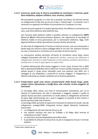 1.3.2.2 Conoscere quali sono le diverse possibilità di connettersi a Internet, quali:
         linea telefonica, telefono cellulare, cavo, wireless, satellite.

                Nel precedente paragrafo si è visto che è possibile connettersi ad Internet tramite
                un collegamento di tipo dial-up od uno di tipo a “banda larga”. In entrambi i casi è
                necessario un apparato che effettui la connessione tra il computer e la rete.

                Il primo di questi apparati è il modem (già descritto), che effettua la connessione via
                cavo, sulla linea telefonica della telefonia fissa.

                Con l’avvento della telefonia mobile è possibile utilizzare un collegamento UMTS




                                                                                       t
                (Universal Mobile Telecommunications System), che rappresenta la tecnologia di




                                                                                   r.i
                telefonia mobile di terza generazione, per la connessione telefonica. Oggi, molti
                apparati telefonici cellulari permettono l’accesso diretto ad Internet.




                                                                         cn
                Un altro tipo di collegamento è l'accesso a Internet via cavo, cioè una connessione a
                banda larga che utilizza lo stesso cablaggio della TV via cavo. Per utilizzare l'accesso
                via cavo, è necessario un contratto con un provider di servizi Internet.




                                                         @
                La connessione wireless permette all’utente di connettersi senza dover essere
                collegato fisicamente alla rete. Gli apparecchi wireless, necessari per effettuare il
                collegamento, lavorano su radio frequenze e la loro portata aumenta o diminuisce a
                                                      ro
                seconda che ci si trovi in spazi aperti o in spazi chiusi.

                Il satellite bidirezionale offre banda maggiore a minor costo; fornisce fino a 2064
                                              ie
                kbit in download (10240 kbit entro il 2010 con il nuovo satellite Eutelsat) e 512 kb in
                upload questo li rende ormai utilizzabili come una qualsiasi rete ADSL con il
                                        lb

                vantaggio di una affidabilità e continuità di servizio maggiori. Il collegamento si
                effettua utilizzando un modem satellitare ed un’antenna parabolica.
                             .a



 1.3.2.3 Comprendere quali sono alcune caratteristiche della banda larga, quali:
         sempre attiva, tipicamente a tariffa fissa, alta velocità, rischio maggiore di
                  to




         intrusioni.

                La tecnologia ADSL utilizza una linea di comunicazione asimmetrica, per cui la
   r




                velocità di trasferimento dei dati in download è maggiore rispetto a quella di
be




                upload. Questa peculiare caratteristica la rende adatta ai collegamenti ad Internet
                da parte degli utenti/aziende, per i quali è maggiore la quantità di dati richiesti e
                quindi trasmessi dalla rete all'utente.
ro




                La tecnologia ADSL permette di superare le limitazioni di velocità di transfer rate dei
                collegamenti analogici/ISDN (Integrated Service Digital Network) tradizionali,
                assicurando:
                • un collegamento alla rete Internet 24 ore su 24
                • una velocità massima che varia da 512Kbps a 24 Mbps dalla centrale di
                    competenza al nodo14 utente
                • un costo fisso mensile indipendente dal traffico (flat)
                • la possibilità di utilizzare la stessa linea sia per la navigazione che per il normale
                    telefono.

 14
      singolo sistema collegato alla rete



                                            ECDL - Modulo 1 – Concetti base dell’ITC                 45
 