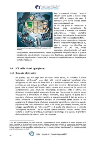 Con connessioni Internet "sempre
                                                                      attive", come quelle a banda larga
                                                                      quali ADSL e modem via cavo, il
                                                                      computer può essere violato senza
                                                                      averne consapevolezza.
                                                                      Se da una parte le connessioni a
                                                                      banda      larga   semplificano       la
                                                                      navigazione in Internet e la rendono
                                                                      estremamente      veloce,     dall’altra
                                                                      facilitano notevolmente le possibilità




                                                                                                                   t
                                                                      di accesso non autorizzato al sistema.




                                                                                                        r.i
                                                                      Mentre in una connessione a Internet
                                                                      tramite linea commutata l’indirizzo IP,
                                                                      cioè il numero che identifica un




                                                                                          cn
             http://www.improntageek.com/2008/11/il-vocabolario-dell- computer in una rete, viene
             hacking/                                                 assegnato dinamicamente ad ogni
            collegamento, nella connessione a banda larga rimane sempre lo stesso, in quanto




                                                                    @
            cablato nella scheda di rete, e non viene mai disattivato, quindi gli hacker possono
            tentare tranquillamente l’intrusione di un sistema disponendo di tutto il tempo per i
            tentativi necessari.
                                                                 ro
1.4       ICT nella vita di ogni giorno
                                                       ie

1.4.1 Il mondo elettronico
                                             lb


          Da quando, agli inizi degli anni ’40 dello scorso secolo, fu realizzato il primo
                                  .a


          “calcolatore elettronico” sono stati fatti enormi progressi tecnologici che,
          sviluppando di pari passo le potenzialità e la miniaturizzazione del mezzo, hanno
          permesso un uso sempre più diffuso - oserei dire invasivo - del computer. Ormai
                       to




          quasi tutte le attività dell’attuale società umana sono supportate (in molti casi
          completamente) dallo strumento informatico: ovviamente tutte le attività che
        r




          richiedono complicati calcoli matematici (come per l'astronomia, in tutte le forme
     be




          d’ingegneria o architettura, in campo finanziario, ecc.), oppure in quelle dov'è
          necessario effettuare operazioni ripetitive e su grandi quantità di dati, ed ancora, a
          livello personale, è impensabile scrivere un documento senza l’ausilio di un
          programma di videoscrittura, effettuare un acquisto tramite la rete internet e, quindi,
ro




          pagarlo on-line senza muoversi da casa. In un futuro, più o meno prossimo, con lo
          sviluppo approfondito di “reti neurali”15 e di quella che attualmente è definita
          “Intelligenza Artificiale”, anche attività specificatamente umane, ovvero dove
          contano la creatività, la fantasia, la valutazione di strategie e la capacità di prendere
          decisioni equilibrate saranno svolte dai computer.


15
   una rete di neuroni artificiali, che cerca di simulare il funzionamento dei neuroni all'interno di un sistema informatico. Può
essere composta sia da programmi che da hardware dedicato. Spesso viene utilizzata in congiunzione alla logica fuzzy
(approssimativo) che estende la logica booleana (ove sono considerati solo i valori 1 - vero e 0 - falso), introducendo il concetto
di grado di verità cioè una proprietà può essere oltre che vera (1) o falsa (0) anche di valori intermedi a cui si possono attribuire
gradi di verità compresi tra 0 e 1.


                                              ECDL - Modulo 1 – Concetti base dell’ITC
46
 