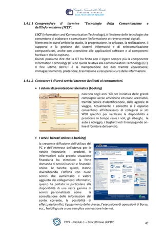 1.4.1.1 Comprendere     il   termine          “Tecnologie       della    Comunicazione        e
         dell’Informazione (ICT)”.

         L’ICT (Information and Communication Technology), è l'insieme delle tecnologie che
         consentono di elaborare e comunicare l'informazione attraverso mezzi digitali.
         Rientrano in quest'ambito lo studio, la progettazione, lo sviluppo, la realizzazione, il
         supporto e la gestione dei sistemi informativi e di telecomunicazione
         computerizzati, anche con attenzione alle applicazioni software e ai componenti
         hardware che le ospitano.
         Quindi possiamo dire che la ICT ha finito con il legare sempre più la componente




                                                                              t
         Information Technology (IT) con quella relativa alla Communication Technology (CT)




                                                                      r.i
         Il fine ultimo dell'ICT è la manipolazione dei dati tramite conversione,
         immagazzinamento, protezione, trasmissione e recupero sicuro delle informazioni.




                                                            cn
 1.4.1.2 Conoscere i diversi servizi Internet dedicati ai consumatori.

            I sistemi di prenotazione telematica (booking)




                                            @
                                             nascono negli anni ‘60 per iniziativa delle grandi
                                             compagnie aeree americane ed erano accessibili,
                                         ro  tramite codice d’identificazione, dalle agenzie di
                                             viaggio. Attualmente il concetto si è espanso
                                             consentono all’interessato di collegarsi ai siti
                                  ie
                                             WEB specifici per verificare la disponibilità e
                                             prenotare in tempo reale i voli, gli alberghi, le
                          lb

                                             auto a noleggio, i traghetti ed i treni pagando on-
                                             line il fornitore del servizio.
                  .a



            I servizi bancari online (e-banking)
          to




            la crescente diffusione dell’utilizzo del
            PC e dell’interesse dell’utenza per le
            notizie finanziarie, i prodotti, le
   r




            informazioni sulla propria situazione
be




            finanziaria ha stimolato la forte
            domanda di servizi bancari e finanziari
            online. Le banche, quindi, stanno
ro




            diversificando l’offerta con nuovi
            servizi che aumentano il valore
            aggiunto dei collegamenti informatici;
            questo ha portato in particolare alla
            disponibilità di una vasta gamma di
            servizi personalizzati, come           la
            consultazione delle informazioni del
            conto corrente, la possibilità di
            effettuare bonifici, il pagamento delle utenze, l’esecuzione di operazioni di Borsa,
            ecc., fruibili grazie a una semplice connessione Internet.



                               ECDL - Modulo 1 – Concetti base dell’ITC                       47
 
