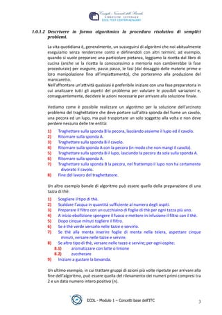 1.0.1.2 Descrivere in forma algoritmica la procedura risolutiva di semplici
         problemi.

        La vita quotidiana è, generalmente, un susseguirsi di algoritmi che noi abitualmente
        eseguiamo senza rendercene conto e definendoli con altri termini; ad esempio,
        quando si vuole preparare una particolare pietanza, leggiamo la ricetta dal libro di
        cucina (anche se la ricetta la conoscessimo a memoria non cambierebbe la fase
        procedurale) per eseguire, passo passo, le fasi (dal dosaggio delle materie prime e
        loro manipolazione fino all’impiattamento), che porteranno alla produzione del
        manicaretto.




                                                                             t
        Nell’affrontare un’attività qualsiasi è preferibile iniziare con una fase preparatoria in




                                                                     r.i
        cui analizzare tutti gli aspetti del problema per valutare le possibili variazioni e,
        conseguentemente, decidere le azioni necessarie per arrivare alla soluzione finale.




                                                           cn
        Vediamo come è possibile realizzare un algoritmo per la soluzione dell’arcinoto
        problema del traghettatore che deve portare sull’altra sponda del fiume un cavolo,
        una pecora ed un lupo, ma può trasportare un solo soggetto alla volta e non deve




                                            @
        perdere nessuna delle tre entità:
        1)    Traghettare sulla sponda B la pecora, lasciando assieme il lupo ed il cavolo.
        2)    Ritornare sulla sponda A.
                                         ro
        3)    Traghettare sulla sponda B il cavolo.
        4)    Ritornare sulla sponda A con la pecora (in modo che non mangi il cavolo).
                                 ie
        5)    Traghettare sulla sponda B il lupo, lasciando la pecora da sola sulla sponda A.
        6)    Ritornare sulla sponda A.
        7)    Traghettare sulla sponda B la pecora, nel frattempo il lupo non ha certamente
                         lb

                divorato il cavolo.
        8)    Fine del lavoro del traghettatore.
                 .a



        Un altro esempio banale di algoritmo può essere quello della preparazione di una
        tazza di thè:
         to




        1)   Scegliere il tipo di thè.
        2)   Scaldare l’acqua in quantità sufficiente al numero degli ospiti.
   r




        3)   Preparare il filtro con un cucchiaino di foglie di thè per ogni tazza più uno.
be




        4)   A inizio ebollizione spengere il fuoco e mettere in infusione il filtro con il thè.
        5)   Dopo cinque minuti togliere il filtro.
        6)   Se è thè verde versarlo nelle tazze e servirlo.
ro




        7)   Se thè alla menta inserire foglie di menta nella teiera, aspettare cinque
               minuti, versare nelle tazze e servire.
        8)   Se altro tipo di thè, versare nelle tazze e servire; per ogni ospite:
           8.1)      aromatizzare con latte o limone
           8.2)      zuccherare
        9)   Iniziare a gustare la bevanda.

        Un ultimo esempio, in cui trattare gruppi di azioni più volte ripetute per arrivare alla
        fine dell’algoritmo, può essere quella del rilevamento dei numeri primi compresi tra
        2 e un dato numero intero positivo (n).



                              ECDL - Modulo 1 – Concetti base dell’ITC                         3
 
