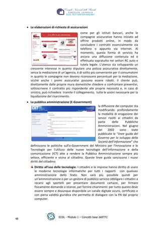 Le elaborazioni di richiesta di assicurazioni
                                              come per gli istituti bancari, anche le
                                              compagnie assicurative hanno iniziato ad
                                              offrire prodotti online, in modo da
                                              concludere i contratti essenzialmente via
                                              telefono o appunto via Internet. Al
                                              momento, questa forma di servizio ha
                                              ancora una diffusione contenuta ed è
                                              effettuata sopratutto nei settori RC auto e




                                                                             t
                                                                       r.i
                                              tutela legale. L’utenza sta sviluppando un
      crescente interesse in quanto stipulare una polizza assicurativa direttamente,
      senza la mediazione di un’agenzia, è di solito più conveniente per il consumatore




                                                            cn
      in quanto le compagnie non devono riconoscere percentuali per la mediazione,
      sicché anche i premi assicurativi possono essere ridotti. Il cliente può,
      direttamente dalle proprie mura domestiche chiedere e confrontare preventivi,




                                            @
      sottoscrivere il contratto più rispondente alle proprie necessità e, in caso di
      sinistro, può richiedere tramite il collegamento, tutte le azioni necessarie per la
      liquidazione del risarcimento.
                                         ro
      La pubblica amministrazione (E-Government)
                                                         la diffusione dei computer sta
                                  ie
                                                         modificando profondamente
                                                         la modalità di erogazione dei
                                                         servizi rivolti ai cittadini da
                          lb

                                                         parte      delle      Pubbliche
                                                         Amministrazioni. Nel giugno
                  .a


                                                         del     2002      sono     state
                                                         pubblicate le “linee guida del
                                                         Governo per lo sviluppo della
          to




                                                         Società dell’informazione” che
      definiscono le politiche sull’e-Government del Ministro per l’Innovazione e le
        r




      Tecnologie per l'utilizzo delle nuove tecnologie dell'informazione e della
     be




      comunicazione (ICT) atte a rendere la Pubblica Amministrazione sempre più
      veloce, efficiente e vicina al cittadino. Queste linee guida sanciscono i nuovi
      diritti del cittadino:
ro




         Diritto all’uso delle tecnologie. I cittadini e le imprese hanno diritto di usare
         le moderne tecnologie informatiche per tutti i rapporti con qualsiasi
         amministrazione dello Stato. Non sarà più possibile quindi per
         un’amministrazione o per un gestore di pubblico servizio obbligare i cittadini a
         recarsi agli sportelli per presentare documenti cartacei, per firmare
         fisicamente domande o istanze, per fornire chiarimenti: per tutto questo deve
         essere sempre e dovunque disponibile un canale digitale sicuro, certificato e
         con piena validità giuridica che permetta di dialogare con la PA dal proprio
         computer.




                            ECDL - Modulo 1 – Concetti base dell’ITC
48
 