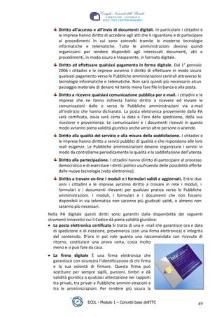 Diritto all’accesso e all’invio di documenti digitali. In particolare i cittadini e
        le imprese hanno diritto di accedere agli atti che li riguardano e di partecipare
        ai procedimenti in cui sono coinvolti tramite le moderne tecnologie
        informatiche e telematiche. Tutte le amministrazioni devono quindi
        organizzarsi per rendere disponibili agli interessati documenti, atti e
        procedimenti, in modo sicuro e trasparente, in formato digitale.
        Diritto ad effettuare qualsiasi pagamento in forma digitale. Dal 1° gennaio
        2006 i cittadini e le imprese avranno il diritto di effettuare in modo sicuro
        qualsiasi pagamento verso le Pubbliche amministrazioni centrali attraverso le
        tecnologie informatiche e telematiche. Non sarà quindi più necessario alcun




                                                                        t
        passaggio materiale di denaro né tanto meno fare file in banca o alla posta.




                                                                r.i
        Diritto a ricevere qualsiasi comunicazione pubblica per e-mail. I cittadini e le
        imprese che ne fanno richiesta hanno diritto a ricevere ed inviare le




                                                     cn
        comunicazioni dalle e verso le Pubbliche amministrazioni via e-mail
        all’indirizzo che hanno dichiarato. La posta elettronica proveniente dalla PA
        sarà certificata, ossia sarà certa la data e l’ora della spedizione, della sua




                                      @
        ricezione e provenienza. Le comunicazioni e i documenti ricevuti in questo
        modo avranno piena validità giuridica anche verso altre persone o aziende.
        Diritto alla qualità del servizio e alla misura della soddisfazione. I cittadini e
                                   ro
        le imprese hanno diritto a servizi pubblici di qualità e che rispondono alle loro
        reali esigenze. Le Pubbliche amministrazioni devono organizzare i servizi in
        modo da controllarne periodicamente la qualità e la soddisfazione dell’utenza.
                           ie
        Diritto alla partecipazione. I cittadini hanno diritto di partecipare al processo
        democratico e di esercitare i diritti politici usufruendo delle possibilità offerte
                   lb

        dalle nuove tecnologie (voto elettronico).
        Diritto a trovare on-line i moduli e i formulari validi e aggiornati. Entro due
           .a



        anni i cittadini e le imprese avranno diritto a trovare in rete i moduli, i
        formulari e i documenti rilevanti per qualsiasi pratica verso le Pubbliche
     to




        amministrazioni. I moduli, i formulari e i documenti che non fossero
        disponibili in via telematica non saranno più giudicati validi, o almeno non
        saranno più necessari.
   r
be




 Nella PA digitale questi diritti sono garantiti dalla disponibilità dei seguenti
 strumenti innovativi cui il Codice dà piena validità giuridica:
    La posta elettronica certificata Si tratta di una e -mail che garantisce ora e data
    di spedizione e di ricezione, provenienza (con una firma elettronica) e integrità
ro




    del contenuto. D’ora in poi vale quanto una raccomandata con ricevuta di
    ritorno, costituisce una prova certa, costa molto
    meno e si può fare da casa.
     La firma digitale È una firma elettronica che
     garantisce con sicurezza l’identificazione di chi firma
     e la sua volontà di firmare. Questa firma può
     sostituire per sempre sigilli, punzoni, timbri e dà
     validità giuridica a qualsiasi attestazione nei rapporti
     tra privati, tra privati e Pubbliche ammini-strazioni e
     tra le amministrazioni. Per rendere più sicura la


                        ECDL - Modulo 1 – Concetti base dell’ITC                         49
 