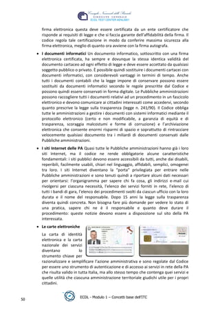 firma elettronica questa deve essere certificata da un ente certificatore che
      risponde ai requisiti di legge e che si faccia garante dell’affidabilità della firma. Il
      codice regola tale certificazione in modo da conferire massima sicurezza alla
      firma elettronica, meglio di quanto ora avviene con la firma autografa.
      I documenti informatici Un documento informatico, sottoscritto con una firma
      elettronica certificata, ha sempre e dovunque la stessa identica validità del
      documento cartaceo ad ogni effetto di legge e deve essere accettato da qualsiasi
      soggetto pubblico o privato. È possibile quindi sostituire i documenti cartacei con
      documenti informatici, con considerevoli vantaggi in termini di tempo. Anche
      tutti i documenti contabili che la legge impone di conservare possono essere




                                                                                t
      sostituiti da documenti informatici secondo le regole prescritte dal Codice e




                                                                        r.i
      possono quindi essere conservati in forma digitale. Le Pubbliche amministrazioni
      possono raccogliere tutti i documenti relativi ad un procedimento in un fascicolo




                                                             cn
      elettronico e devono comunicare ai cittadini interessati come accedervi, secondo
      quanto prescrive la legge sulla trasparenza (legge n. 241/90). Il Codice obbliga
      tutte le amministrazioni a gestire i documenti con sistemi informatici mediante il
      protocollo elettronico (certo e non modificabile, a garanzia di equità e di



                                             @
      trasparenza, scoraggia malcostumi e forme di corruzione) e l’archiviazione
      elettronica che consente enormi risparmi di spazio e soprattutto di rintracciare
      velocemente qualsiasi documento tra i miliardi di documenti conservati dalle
                                          ro
      Pubbliche amministrazioni.
      I siti Internet delle PA Quasi tutte le Pubbliche amministrazioni hanno già i loro
                                   ie
      siti Internet, ma il codice ne rende obbligatorie alcune caratteristiche
      fondamentali: i siti pubblici devono essere accessibili da tutti, anche dai disabili,
                           lb

      reperibili, facilmente usabili, chiari nel linguaggio, affidabili, semplici, omogenei
      tra loro. I siti Internet diventano la “porta” privilegiata per entrare nelle
      Pubbliche amministrazioni e sono tenuti quindi a riportare alcuni dati necessari
                   .a



      per orientarsi: l’organigramma per sapere chi fa cosa, gli indirizzi e-mail cui
      rivolgersi per ciascuna necessità, l’elenco dei servizi forniti in rete, l’elenco di
          to




      tutti i bandi di gara, l’elenco dei procedimenti svolti da ciascun ufficio con la loro
      durata e il nome del responsabile. Dopo 15 anni la legge sulla trasparenza
      diventa quindi concreta. Non bisogna fare più domande per vedere lo stato di
        r




      una pratica, sapere chi ne è il responsabile e quanto deve durare il
     be




      procedimento: queste notizie devono essere a disposizione sul sito della PA
      interessata.
      Le carte elettroniche 
ro




      La carta di identità
      elettronica e la carta
      nazionale dei servizi
      diventano             lo
      strumento chiave per
      razionalizzare e semplificare l’azione amministrativa e sono regolate dal Codice
      per essere uno strumento di autenticazione e di accesso ai servizi in rete della PA
      che risulta valido in tutta Italia, ma allo stesso tempo che contenga quei servizi e
      quelle utilità che ciascuna amministrazione territoriale giudichi utile per i propri
      cittadini.


                            ECDL - Modulo 1 – Concetti base dell’ITC
50
 