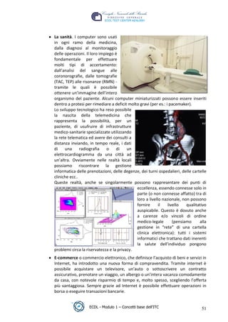 




     La sanità. I computer sono usati
     in ogni ramo della medicina,
     dalla diagnosi al monitoraggio
     delle operazioni. Il loro impiego è
     fondamentale per effettuare
     molti tipi di accertamento:
     dall’analisi del sangue alle
     coronorografie, dalle tomografie
     (TAC, TEP) alle risonanze (RMN) -




                                                                      t
     tramite le quali è possibile




                                                               r.i
     ottenere un’immagine dell’intero
     organismo del paziente. Alcuni computer miniaturizzati possono essere inseriti
     dentro a protesi per rimediare a deficit molto gravi (per es.: i pacemaker).




                                                     cn
     Lo sviluppo tecnologico ha reso possibile
     la nascita della telemedicina che
     rappresenta la possibilità, per un




                                     @
     paziente, di usufruire di infrastrutture
     medico-sanitarie specializzate utilizzando
     la rete telematica ed avere dei consulti a
                                  ro
     distanza inviando, in tempo reale, i dati
     di    una      radiografia    o    di    un
     elettrocardiogramma da una città ad
                           ie
     un’altra. Ovviamente nelle realtà locali
     possiamo riscontrare la gestione
                   lb

     informatica delle prenotazioni, delle degenze, dei turni ospedalieri, delle cartelle
     cliniche ecc..
           .a


     Queste realtà, anche se singolarmente possono rappresentare dei punti di
                                                  eccellenza, essendo connesse solo in
                                                  parte (o non connesse affatto) tra di
     to




                                                  loro a livello nazionale, non possono
                                                  fornire      il    livello   qualitativo
                                                  auspicabile. Questo è dovuto anche
   r




                                                  a carenze e/o vincoli di ordine
be




                                                  medico-legale         (pensiamo     alla
                                                  gestione in “rete” di una cartella
                                                  clinica elettronica): tutti i sistemi
ro




                                                  informatici che trattano dati inerenti
                                                  la salute dell'individuo pongono
     problemi circa la riservatezza e la privacy.
     E-commerce o commercio elettronico, che definisce l’acquisto di beni e servizi in
     Internet, ha introdotto una nuova forma di compravendita. Tramite internet è
     possibile acquistare un televisore, un’auto o sottoscrivere un contratto
     assicurativo, prenotare un viaggio, un albergo o un’intera vacanza comodamente
     da casa, con notevole risparmio di tempo e, molto spesso, scegliendo l’offerta
     più vantaggiosa. Sempre grazie ad Internet è possibile effettuare operazioni in
     borsa o eseguire transazioni bancarie.


                        ECDL - Modulo 1 – Concetti base dell’ITC                       51
 