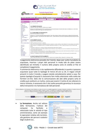 t
                                                                     r.i
                                                          cn
                                           @
                                        ro
      Il pagamento elettronico prevede che l'utente, dopo aver scelto il prodotto da
      acquistare, inserisca i propri dati personali in modo tale da poter essere
                                ie
      identificato ed immetta il numero della propria carta di credito al fine di
      completare il pagamento.
      Il commercio elettronico si sta rapidamente diffondendo in quanto si possono
                        lb

      acquistare quasi tutte le tipologie di merce 24 ore su 24, in negozi virtuali
      presenti in tutto il mondo, e pagare stando comodamente seduti a casa. Per
                .a


      questa tipologia d’acquisti è necessario fare molta attenzione nella scelta dei
      fornitori on-line. Dato che la comunicazione dei dati della propria carta di
      credito può costituire un rischio, come può esserci il rischio di non ottenere la
       to




      merce richiesta, è necessario che il sito scelto prescelto garantisca la sicurezza
      della transazione e la riservatezza dei dati personali.
        r
     be
ro




      La formazione. Anche nel settore
      della formazione, l’utilizzo dei
      computer       ha     facilitato     e
      velocizzato tutte le attività di tipo
      amministrativo, come ad esempio
      le operazioni relative alle iscrizioni,
      alla gestione dei percorsi scolastici
      degli studenti ecc..



                          ECDL - Modulo 1 – Concetti base dell’ITC
52
 