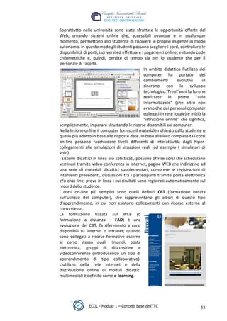 Soprattutto nelle università sono state sfruttate le opportunità offerte dal
     Web, creando sistemi online che, accessibili ovunque e in qualunque
     momento, permettono allo studente di risolvere le proprie esigenze in modo
     autonomo. In questo modo gli studenti possono scegliere i corsi, controllare le
     disponibilità di posti, iscriversi ed effettuare i pagamenti online, evitando code
     chilometriche e, quindi, perdite di tempo sia per lo studente che per il
     personale di facoltà.
                                                       In ambito didattico l’utilizzo dei
                                                       computer ha portato dei
                                                       cambiamenti         evolutivi      in




                                                                       t
                                                       sincrono con lo sviluppo




                                                               r.i
                                                       tecnologico. Trent’anni fa furono
                                                       realizzate le prime “aule
                                                       informatizzate” (che altro non




                                                    cn
                                                       erano che dei personal computer
                                                       collegati in rete locale) e iniziò la
                                                       “istruzione online” che significa,




                                    @
     semplicemente, imparare sfruttando le risorse disponibili sul computer.
     Nella lezione online il computer fornisce il materiale richiesto dallo studente o
     quello più adatto in base alle risposte date. In base alla loro complessità i corsi
                                 ro
     on-line possono racchiudere livelli differenti di interattività: dagli hiper-
     collegamenti alle simulazioni di situazioni reali (ad esempio i simulatori di
     volo).
                         ie
     I sistemi didattici in linea più sofisticati, possono offrire corsi che schedulano
     seminari tramite video-conferenza in internet, pagine WEB che indirizzino ad
                 lb

     una serie di materiali didattici supplementari, comprese le registrazioni di
     interventi precedenti, discussioni tra i partecipanti tramite posta elettronica
     e/o chat-line, prove in linea i cui risultati sono registrati automaticamente sul
        .a



     record dello studente.
     I corsi on-line più semplici sono quelli definiti CBT (formazione basata
     to




     sull’utilizzo del computer), che rappresentano gli albori di questo tipo
     d’apprendimento, in cui non esistono collegamenti con risorse esterne al
     corso stesso.
   r




     La formazione basata sul WEB (o
be




     formazione a distanza – FAD) è una
     evoluzione del CBT, fa riferimento a corsi
     disponibili su internet o intranet; quando
ro




     sono collegati a risorse formative esterne
     al corso stesso quali rimandi, posta
     elettronica, gruppi di discussione e
     videoconferenze (introducendo un tipo di
     apprendimento di tipo collaborativo).
     L’utilizzo della rete internet e della
     distribuzione online di moduli didattici
     multimediali è definito come e-learning.




                      ECDL - Modulo 1 – Concetti base dell’ITC                           53
 