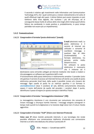 Il secondo è relativo agli investimenti nelle Information and Communication
              Technology (ICT), che i quali continuano a restare notevolmente al di sotto di
              quelli effettuati negli altri paesi. L’ultimo fattore può essere imputato ai costi
              telefonici della linea digitale, che risultano i più alti d'Europa, ed al
              conseguente basso livello di utilizzo della rete (negli ultimi tempi quest’ultimo
              fattore sta cambiando in modo positivo e, probabilmente, in poco tempo
              potrebbe non essere più un impedimento).


 1.4.2 Comunicazione




                                                                              t
 1.4.2.1 Comprendere il termine”posta elettronica” (email).




                                                                      r.i
                                                                      E-mail (electronic mail). La




                                                            cn
                                                                      posta elettronica è il
                                                                      servizio di Internet più
                                                                      utilizzato e consente di
                                                                      scambiare messaggi, e




                                            @
                                                                      qualsiasi tipo di dato
                                                                      (multimedialità)          in
                                                                      formato elettronico, tra
                                         ro
                                                                      persone anche molto
                                                                      distanti tra loro.
                                 ie
                                                                      Per utilizzare la posta
                                                                      elettronica è necessario
                                                                      che il mittente ed il
                          lb

        destinatario siano entrambi collegati ad internet mediante rete locale o modem e
        che posseggano un software per la gestione dell’e-mail.
                 .a


        Il funzionamento della posta elettronica è relativamente semplice: il provider (colui
        che gestisce il servizio di accesso ad Internet) fornisce all’utente una casella di posta
        elettronica personale (mail box), dalla quale è possibile inviare e/o ricevere dei
          to




        messaggi. Ogni casella di posta ha un indirizzo specifico il cui formato è:
        utente@dominio.it dove il carattere @ (at), definito comunemente chiocciola,
   r




        separa il nome dell’utente da quello del provider; i caratteri dopo il punto,
be




        identificano il paese d’origine (in questo esempio it identifica l’Italia).

 1.4.2.2 Comprendere il termine “messaggistica istantanea” (IM).
ro




        La messaggistica istantanea è uno strumento per comunicare che consente di
        inviare messaggi a chiunque tramite Internet. I messaggi vengono consegnati in
        tempo reale quindi tra la digitazione e la ricezione degli stessi non c’è alcun ritardo
        aggiuntivo.

 1.4.2.3 Comprendere il termine “VoIP” (Voice over Internet Protocol).

        Voice over IP (Voce tramite protocollo Internet), è una tecnologia che rende
        possibile effettuare una conversazione telefonica sfruttando una connessione
        Internet o un'altra rete dedicata che utilizza il protocollo IP.


                               ECDL - Modulo 1 – Concetti base dell’ITC                        55
 