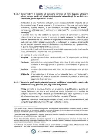 1.4.3.1 Comprendere il concetto di comunità virtuale di rete. Saperne elencare
         alcuni esempi quali: siti di reti sociali (social networking), forum Internet,
         chat room, giochi informatici in rete.

             Trattandosi di una “comunità virtuale”, non è necessariamente vincolata ad un
             determinato luogo di appartenenza e, di conseguenza, chiunque può partecipare
             accedendo, tramite internet, ai siti d’interesse lasciando messaggi su forum16,
             partecipando a Newsgroups17, o attraverso le chat room18 o i programmi di Instant
             messaging19.
             In questo modo la rete soddisfa la necessità umana di comunicare e stabilire




                                                                                                        t
             relazioni tra le persone tramite il concetto di social network che identifica un




                                                                                              r.i
             comune denominatore tra i membri di un gruppo di comunicazione. Anche il gioco
             può essere un fattore di aggregazione che si realizza con la creazione di comunità
             virtuali specializzate quali punto di riferimento e coordinamento per i giocatori che,




                                                                                cn
             in questo modo, condividono la stessa passione.
             Una comunità virtuale può rimanere unicamente tale, oppure estendersi nel mondo
             fisico, permettendo l'incontro dei suoi appartenenti.




                                                           @
             Un esempio di social network sono:
             Myspace    tratta argomenti della sfera musicale, ma c’è ampio spazio per i blog
                        personali.
                                                        ro
             Facebook permette la creazione di profili con foto e liste di interessi personali, lo
                        scambio di messaggi privati o pubblici e l’inserimento di gruppi di
                                              ie
                        amici.
             YouTube    consente la pubblicazione dei video per la condivisione con gli altri
                        utenti.
                                    lb

             Wikipedia il cui obiettivo è di creare un'enciclopedia libera ed "universale",
                        permette a più utenti di pubblicare contenuti, includendo le modifiche
                          .a


                        apportate da più persone.
 1.4.3.2 Sapere in quale modo gli utenti possono pubblicare e condividere materiale
               to




         su Internet: blog, podcast, foto, clip video e clip audio.

             Il blog permette a chiunque, tramite un programma di pubblicazione guidata, di
   r




             creare facilmente un sito in cui pubblicare storie, informazioni e opinioni in
be




             completa autonomia. Ogni articolo è generalmente legato ad un argomento, in cui i
             lettori possono scrivere i loro commenti e lasciare messaggi all'autore.
             Il podcast, tramite un software gratuito (es.: iTunes), scarica automaticamente, nel
ro




             computer degli abbonati, i nuovi file ogni volta che ne trova.


 16
    una sorta di bacheca pubblica, su determinati argomenti, dove è possibile inserire messaggi, domande o risposte. Un diffuso
 utilizzo dei forum avviene, ad esempio, per coagulare conoscenze ed aiutare gli utenti su argomenti tecnologici o informatici,
 oppure per raccogliere le opinioni su argomenti letterari, musicali, politici.
 17
    sono delle caselle postali dove lasciare i messaggi, rivolti ad una comunità di persone, che vi rimangono per un certo periodo
 di tempo e sono consultabili da chiunque voglia leggerli.
 18
    sono stanze tematiche, dedicate ai più disparati argomenti, in cui gli utilizzatori possono comunicare in tempo reale. A
 differenza del forum, dove la discussione è asincrona, nella Chat domanda e risposta si susseguono in tempi brevissimi come in
 una comune discussione tra amici al bar o per telefono.
 19
    una forma di comunicazione in tempo reale tra due o più persone basata su messaggi di testo; differiscono dalle email
 tradizionali per il fatto che le comunicazioni vengono inviate e ricevute in maniera istantanea.



                                           ECDL - Modulo 1 – Concetti base dell’ITC                                           57
 