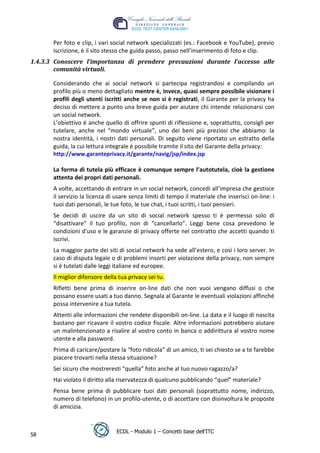 Per foto e clip, i vari social network specializzati (es.: Facebook e YouTube), previo
       iscrizione, è il sito stesso che guida passo, passo nell’inserimento di foto e clip.
1.4.3.3 Conoscere l’importanza di prendere precauzioni durante l’accesso alle
        comunità virtuali.

       Considerando che ai social network si partecipa registrandosi e compilando un
       profilo più o meno dettagliato mentre è, invece, quasi sempre possibile visionare i
       profili degli utenti iscritti anche se non si è registrati, il Garante per la privacy ha
       deciso di mettere a punto una breve guida per aiutare chi intende relazionarsi con
       un social network.




                                                                                    t
       L’obiettivo è anche quello di offrire spunti di riflessione e, soprattutto, consigli per




                                                                            r.i
       tutelare, anche nel “mondo virtuale”, uno dei beni più preziosi che abbiamo: la
       nostra identità, i nostri dati personali. Di seguito viene riportato un estratto della
       guida, la cui lettura integrale è possibile tramite il sito del Garante della privacy:




                                                                 cn
       http://www.garanteprivacy.it/garante/navig/jsp/index.jsp

       La forma di tutela più efficace è comunque sempre l’autotutela, cioè la gestione




                                                  @
       attenta dei propri dati personali.
       A volte, accettando di entrare in un social network, concedi all’impresa che gestisce
       il servizio la licenza di usare senza limiti di tempo il materiale che inserisci on-line: i
                                               ro
       tuoi dati personali, le tue foto, le tue chat, i tuoi scritti, i tuoi pensieri.
       Se decidi di uscire da un sito di social network spesso ti è permesso solo di
                                       ie
       “disattivare” il tuo profilo, non di “cancellarlo”. Leggi bene cosa prevedono le
       condizioni d'uso e le garanzie di privacy offerte nel contratto che accetti quando ti
                               lb

       iscrivi.
       La maggior parte dei siti di social network ha sede all’estero, e così i loro server. In
                       .a


       caso di disputa legale o di problemi insorti per violazione della privacy, non sempre
       si è tutelati dalle leggi italiane ed europee.
               to




       Il miglior difensore della tua privacy sei tu.
       Rifletti bene prima di inserire on-line dati che non vuoi vengano diffusi o che
       possano essere usati a tuo danno. Segnala al Garante le eventuali violazioni affinché
        r




       possa intervenire a tua tutela.
     be




       Attenti alle informazioni che rendete disponibili on-line. La data e il luogo di nascita
       bastano per ricavare il vostro codice fiscale. Altre informazioni potrebbero aiutare
       un malintenzionato a risalire al vostro conto in banca o addirittura al vostro nome
ro




       utente e alla password.
       Prima di caricare/postare la “foto ridicola” di un amico, ti sei chiesto se a te farebbe
       piacere trovarti nella stessa situazione?
       Sei sicuro che mostreresti “quella” foto anche al tuo nuovo ragazzo/a?
       Hai violato il diritto alla riservatezza di qualcuno pubblicando “quel” materiale?
       Pensa bene prima di pubblicare tuoi dati personali (soprattutto nome, indirizzo,
       numero di telefono) in un profilo-utente, o di accettare con disinvoltura le proposte
       di amicizia.


                                 ECDL - Modulo 1 – Concetti base dell’ITC
58
 