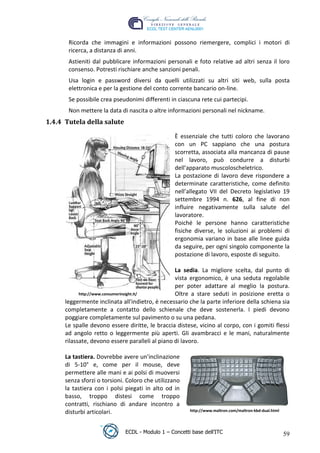 Ricorda che immagini e informazioni possono riemergere, complici i motori di
        ricerca, a distanza di anni.
        Astieniti dal pubblicare informazioni personali e foto relative ad altri senza il loro
        consenso. Potresti rischiare anche sanzioni penali.
        Usa login e password diversi da quelli utilizzati su altri siti web, sulla posta
        elettronica e per la gestione del conto corrente bancario on-line.
        Se possibile crea pseudonimi differenti in ciascuna rete cui partecipi.
        Non mettere la data di nascita o altre informazioni personali nel nickname.
 1.4.4 Tutela della salute




                                                                                  t
                                                                        r.i
                                                   È essenziale che tutti coloro che lavorano
                                                   con un PC sappiano che una postura




                                                            cn
                                                   scorretta, associata alla mancanza di pause
                                                   nel lavoro, può condurre a disturbi
                                                   dell'apparato muscoloscheletrico.




                                            @
                                                   La postazione di lavoro deve rispondere a
                                                   determinate caratteristiche, come definito
                                                   nell’allegato VII del Decreto legislativo 19
                                         ro        settembre 1994 n. 626, al fine di non
                                                   influire negativamente sulla salute del
                                                   lavoratore.
                                 ie
                                                   Poiché le persone hanno caratteristiche
                                                   fisiche diverse, le soluzioni ai problemi di
                          lb

                                                   ergonomia variano in base alle linee guida
                                                   da seguire, per ogni singolo componente la
                                                   postazione di lavoro, esposte di seguito.
                  .a



                                                   La sedia. La migliore scelta, dal punto di
          to




                                                   vista ergonomico, è una seduta regolabile
                                                   per poter adattare al meglio la postura.
             http://www.consumerinsight.it/        Oltre a stare seduti in posizione eretta o
   r




       leggermente inclinata all'indietro, è necessario che la parte inferiore della schiena sia
be




       completamente a contatto dello schienale che deve sostenerla. I piedi devono
       poggiare completamente sul pavimento o su una pedana.
       Le spalle devono essere diritte, le braccia distese, vicino al corpo, con i gomiti flessi
ro




       ad angolo retto o leggermente più aperti. Gli avambracci e le mani, naturalmente
       rilassate, devono essere paralleli al piano di lavoro.

       La tastiera. Dovrebbe avere un’inclinazione
       di 5-10° e, come per il mouse, deve
       permettere alle mani e ai polsi di muoversi
       senza sforzi o torsioni. Coloro che utilizzano
       la tastiera con i polsi piegati in alto od in
       basso, troppo distesi come troppo
       contratti, rischiano di andare incontro a
       disturbi articolari.                              http://www.maltron.com/maltron-kbd-dual.html




                               ECDL - Modulo 1 – Concetti base dell’ITC                                 59
 