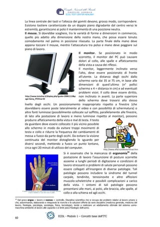 La linea centrale dei tasti e l'altezza dei gomiti devono, grosso modo, corrispondere.
          Esistono tastiere caratterizzate da un doppio piano digradante dal centro verso le
          estremità, garantiscono ai polsi il mantenimento di una posizione neutra.
          Il mouse. Si dovrebbe scegliere, tra le varietà di forme e dimensioni in commercio,
          quello più adatto alla dimensione della nostra mano, che possa essere tenuto
          comodamente nel palmo in posizione rilassata. La parte finale della mano deve
          appena toccare il mouse, mentre l’attaccatura tra polso e mano deve poggiare sul
          piano di lavoro.
                                                            Il monitor. Se posizionato in modo
                                                            scorretto, il monitor del PC può causare




                                                                                                              t
                                                            dolori al collo, alle spalle e affaticamento




                                                                                                    r.i
                                                            della vista a causa dei riflessi.
                                                            Il monitor, leggermente inclinato verso
                                                            l'alto, deve essere posizionato di fronte




                                                                                       cn
                                                            all'utente. La distanza degli occhi dallo
                                                            schermo varia dai 35 ai 75 cm, in base alle
                                                            dimensioni di quest’ultimo (n° pollici




                                                                  @
                                                            schermo x 4 = distanza in cm) e ad eventuali
                                                            problemi visivi. Il collo deve essere diritto,
          http://www.tomshw.it/display.php?guide=20061113&p non inclinato in avanti. La parte superiore
          age=benq_FP241w-03
                                                               ro
                                                            dello schermo deve trovarsi allo stesso
          livello degli occhi. Un posizionamento inappropriato rispetto a finestre (che
          dovrebbero essere poste lateralmente al video e con possibilità di schermatura) o
                                                     ie
          altre fonti luminose (possibilmente collocate sul soffitto, parallelamente alle finestre,
          di lato alla postazione di lavoro e meno luminose rispetto al monitor), possono
                                           lb

          produrre affaticamento della vista e mal di testa. Il testo
          da guardare deve essere collocato il più vicino possibile
          allo schermo in modo da evitare troppi movimenti di
                                .a



          testa e collo e ridurre la frequenza dei cambiamenti di
          messa a fuoco da parte degli occhi. Da evitare la visione
                      to




          continuata del monitor distogliendo lo sguardo per
          diversi secondi, mettendo a fuoco un punto lontano,
          circa ogni 20 minuti di utilizzo del computer.
        r




                                                                                http://www.oftal.it/videoterminali.htm
     be




                                                  Si è osservato che la mancanza di ergonomia20 della
                                                  postazione di lavoro l’assunzione di posture scorrette
                                                  assieme a lunghi periodi di digitazione e condizioni di
                                                  lavoro stressanti o problemi di salute personali possono
ro




                                                  essere collegati all'insorgere di diverse patologie. Tali
                                                  patologie possono includere la sindrome del tunnel
                                                  carpale, tendinite, tenosinovite e altre affezioni
                                                  muscolo-scheletriche e possibili complicazioni a carico
                                                  della vista. I sintomi di tali patologie possono
                                                  presentarsi alle mani, ai polsi, alle braccia, alle spalle, al
                                                  collo o alla schiena ed agli occhi.
20
   Dal greco ergos = lavoro e nomos = controllo. Disciplina scientifica che si occupa dei problemi relativi al lavoro umano e
che, assommando, elaborando e integrando le ricerche e le soluzioni offerte da varie discipline (medicina generale, medicina del
lavoro, fisiologia, psicologia, sociologia, fisica, tecnologia), tende a realizzare un adattamento ottimale del sistema uomo-
macchina-ambiente di lavoro alle capacità e ai limiti psico-fisiologici dell’uomo.


                                             ECDL - Modulo 1 – Concetti base dell’ITC
60
 