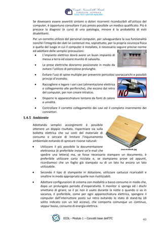 Se dovessero essere avvertiti sintomi o dolori ricorrenti riconducibili all'utilizzo del
      computer, è opportuno consultare il più presto possibile un medico qualificato. Più è
      precoce la diagnosi (e cura) di una patologia, minore è la probabilità di esiti
      disabilitanti.
      Per un corretto utilizzo del personal computer, per salvaguardare la sua funzionalità
      nonché l’integrità dei dati ivi contenuti ma, soprattutto, per la propria sicurezza fisica
      e quella del luogo in cui il computer è installato, è necessario seguire precise norme
      ed adottare delle semplici precauzioni:
             L’impianto elettrico dovrà avere un buon impianto di
             messa a terra ed essere munito di salvavita.




                                                                            t
                                                                     r.i
             Le prese elettriche dovranno posizionate in modo da
             evitare l’utilizzo di pericolose prolunghe.




                                                           cn
             Evitare l’uso di spine multiple per prevenire pericolosi sovraccarichi e possibili
             principi d’incendio.
             Raccogliere e legare i vari cavi (alimentazione elettrica




                                           @
             e collegamento alle periferiche), che escono dal retro
             del computer, per non creare intralcio.
             Disporre le apparecchiature lontano da fonti di calore
                                        ro
             e umidità.
             Controllare il corretto collegamento dei cavi ed il completo inserimento dei
                                ie
             connettori.
 1.4.5 Ambiente
                         lb

      Adottando semplici accorgimenti è possibile
      ottenere un doppio risultato, risparmiare sia sulla
                 .a



      bolletta elettrica che sui costi del materiale di
      consumo e cercare di limitare l’inquinamento
         to




      ambientale evitando di sprecare risorse naturali:
           Utilizzare il più possibile la documentazione
   r




                                                                   asus-ecobook.jpg
           elettronica (è preferibile inviare un’e-mail che
be




           spedire una lettera) ma, se fosse necessario stampare un documento, è
           preferibile utilizzare carta riciclata e, se stampiamo prove od appunti,
           ricordiamoci che un foglio già stampato su di un lato ha ancora un lato
           utilizzabile.
ro




           Secondo il tipo di stampante in dotazione, utilizzare cartucce ricaricabili e
           smaltire in modo appropriato quelle non riutilizzabili.
           Adottare configurazioni di sistema con modalità a basso consumo in modo che,
           dopo un prolungato periodo d’inoperatività. Il monitor si spenga ed i dischi
           smettano di girare; se il pc non è usato durante la notte o quando si va in
           vacanza, è preferibile, come per ogni apparecchiatura elettrica, spengere il
           computer dall’interruttore posto sul retro evitando lo stato di stand-by (di
           solito indicato con un led acceso), che comporta comunque un continuo,
           seppur basso, consumo di energia elettrica.


                              ECDL - Modulo 1 – Concetti base dell’ITC                       61
 