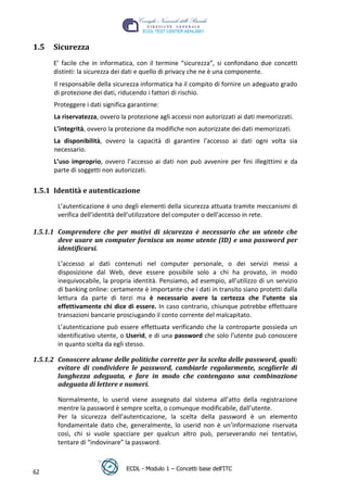 1.5   Sicurezza
      E’ facile che in informatica, con il termine “sicurezza”, si confondano due concetti
      distinti: la sicurezza dei dati e quello di privacy che ne è una componente.
      Il responsabile della sicurezza informatica ha il compito di fornire un adeguato grado
      di protezione dei dati, riducendo i fattori di rischio.
      Proteggere i dati significa garantirne:
      La riservatezza, ovvero la protezione agli accessi non autorizzati ai dati memorizzati.
      L’integrità, ovvero la protezione da modifiche non autorizzate dei dati memorizzati.




                                                                                 t
                                                                           r.i
      La disponibilità, ovvero la capacità di garantire l'accesso ai dati ogni volta sia
      necessario.




                                                                cn
      L’uso improprio, ovvero l’accesso ai dati non può avvenire per fini illegittimi e da
      parte di soggetti non autorizzati.




                                                   @
1.5.1 Identità e autenticazione

        L’autenticazione è uno degli elementi della sicurezza attuata tramite meccanismi di
                                                ro
        verifica dell’identità dell’utilizzatore del computer o dell’accesso in rete.

1.5.1.1 Comprendere che per motivi di sicurezza è necessario che un utente che
                                       ie
        deve usare un computer fornisca un nome utente (ID) e una password per
        identificarsi.
                               lb

        L’accesso ai dati contenuti nel computer personale, o dei servizi messi a
        disposizione dal Web, deve essere possibile solo a chi ha provato, in modo
                       .a


        inequivocabile, la propria identità. Pensiamo, ad esempio, all’utilizzo di un servizio
        di banking online: certamente è importante che i dati in transito siano protetti dalla
        lettura da parte di terzi ma è necessario avere la certezza che l’utente sia
               to




        effettivamente chi dice di essere. In caso contrario, chiunque potrebbe effettuare
        transazioni bancarie prosciugando il conto corrente del malcapitato.
        r




        L’autenticazione può essere effettuata verificando che la controparte possieda un
     be




        identificativo utente, o Userid, e di una password che solo l’utente può conoscere
        in quanto scelta da egli stesso.

1.5.1.2 Conoscere alcune delle politiche corrette per la scelta delle password, quali:
ro




        evitare di condividere le password, cambiarle regolarmente, sceglierle di
        lunghezza adeguata, e fare in modo che contengano una combinazione
        adeguata di lettere e numeri.

        Normalmente, lo userid viene assegnato dal sistema all’atto della registrazione
        mentre la password è sempre scelta, o comunque modificabile, dall’utente.
        Per la sicurezza dell’autenticazione, la scelta della password è un elemento
        fondamentale dato che, generalmente, lo userid non è un’informazione riservata
        così, chi si vuole spacciare per qualcun altro può, perseverando nei tentativi,
        tentare di “indovinare” la password.


                                ECDL - Modulo 1 – Concetti base dell’ITC
62
 