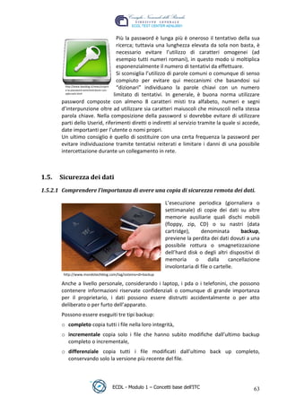 Più la password è lunga più è oneroso il tentativo della sua
                                                ricerca; tuttavia una lunghezza elevata da sola non basta, è
                                                necessario evitare l’utilizzo di caratteri omogenei (ad
                                                esempio tutti numeri romani), in questo modo si moltiplica
                                                esponenzialmente il numero di tentativi da effettuare.
                                                Si sconsiglia l’utilizzo di parole comuni o comunque di senso
                                                compiuto per evitare qui meccanismi che basandosi sui
          http://www.ibasblog.it/news/scoprir
          e-la-password-amministratore-con-
                                                “dizionari” individuano la parole chiavi con un numero
          ophcrack.html
                                              limitato di tentativi. In generale, è buona norma utilizzare
        password composte con almeno 8 caratteri misti tra alfabeto, numeri e segni




                                                                                       t
        d’interpunzione oltre ad utilizzare sia caratteri maiuscoli che minuscoli nella stessa




                                                                              r.i
        parola chiave. Nella composizione della password si dovrebbe evitare di utilizzare
        parti dello Userid, riferimenti diretti o indiretti al servizio tramite la quale si accede,
        date importanti per l’utente o nomi propri.




                                                                  cn
        Un ultimo consiglio è quello di sostituire con una certa frequenza la password per
        evitare individuazione tramite tentativi reiterati e limitare i danni di una possibile
        intercettazione durante un collegamento in rete.



 1.5.   Sicurezza dei dati
                                                   @
                                                ro
 1.5.2.1 Comprendere l’importanza di avere una copia di sicurezza remota dei dati.
                                       ie
                                                              L’esecuzione periodica (giornaliera o
                                                              settimanale) di copie dei dati su altre
                             lb

                                                              memorie ausiliarie quali dischi mobili
                                                              (floppy, zip, CD) o su nastri (data
                   .a


                                                              cartridge),     denominata         backup,
                                                              previene la perdita dei dati dovuti a una
                                                              possibile rottura o smagnetizzazione
          to




                                                              dell’hard disk o degli altri dispositivi di
                                                              memoria      o      dalla     cancellazione
   r




                                                              involontaria di file o cartelle.
be




         http://www.mondotechblog.com/tag/sistema+di+backup

        Anche a livello personale, considerando i laptop, i pda o i telefonini, che possono
        contenere informazioni riservate confidenziali o comunque di grande importanza
ro




        per il proprietario, i dati possono essere distrutti accidentalmente o per atto
        deliberato o per furto dell’apparato.
        Possono essere eseguiti tre tipi backup:
        o completo copia tutti i file nella loro integrità,
        o incrementale copia solo i file che hanno subito modifiche dall’ultimo backup
          completo o incrementale,
        o differenziale copia tutti i file modificati dall’ultimo back up completo,
          conservando solo la versione più recente del file.



                                    ECDL - Modulo 1 – Concetti base dell’ITC                              63
 