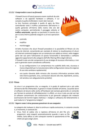 1.5.2.2 Comprendere cosa è un firewall.

       I firewall (muro di fuoco) possono essere costituiti da solo
       software o da apparati hardware e software, il cui
       compito è quello di difendere i nostri dati riservati.
       La loro funzione principale è quella di agire da filtro
       controllando tutto il traffico proveniente dall’esterno e
       quello generato all’interno della nostra rete e/o del
       nostro computer, permettendo il passaggio soltanto al
       traffico autorizzato, agendo sui pacchetti in transito da e
       per la zona interna potendo eseguire su di essi operazioni




                                                                                   t
                                                                            r.i
       di:
              controllo
              modifica




                                                                 cn
              monitoraggio
       Un'altra funzione che alcuni firewall prevedono è la possibilità di filtrare ciò che




                                                  @
       arriva da internet, consentendo per esempio di vietare la visualizzazione di alcuni
       siti internet contenenti pagine con un contenuto non adatto ai minori, nella maggior
       parte dei casi però l'attivazione di questa funzionalità è demandata a software
                                               ro
       aggiuntivi appartenenti alla categoria dell'URL filtering (filtro degli indirizzi).
       Il firewall è solo uno dei componenti di una strategia di sicurezza informatica, e non
       può in generale essere considerato sufficiente:
                                       ie
              la sua configurazione è un compromesso tra usabilità della rete, sicurezza e
              risorse disponibili per la manutenzione della configurazione stessa (le esigenze
                                lb

              di una rete cambiano rapidamente)
              una quota rilevante delle minacce alla sicurezza informatica proviene dalla
                         .a



              rete interna (portatili, virus, connessioni abusive alla rete, dipendenti, accessi,
              reti wireless non adeguatamente protette)
               to




1.5.3 Virus
        r




      Un virus è un programma che, se eseguito, è in grado di replicarsi più e più volte
     be




      all’interno dei file infettandoli, in genere in modo invisibile all’utente, causando danni
      al software ed alcune volte anche all’hardware (ad esempio generando un comando
      per fermare la ventola di raffreddamento). In effetti, un virus è solo uno dei vari tipi
      di software contaminanti che costituiscono la più generale categoria dei malware
ro




      (contrazione dei termini inglesi malicious = maligno e software) che letteralmente si
      può tradurre in “programma maligno”.
1.5.3.1 Sapere come i virus possono penetrare in un computer.

      La categoria dei malware è, data la continua e rapida evoluzione, in costante crescita
      e, al momento, è costituita da:
          Virus. Parti di codice che si ripetono all'interno di altri file e/o
          programmi, sono eseguiti automaticamente quando si apre un file
          infetto. Sono diffusi su altri computer tramite lo spostamento di file
          infetti ad opera degli utenti.


                                 ECDL - Modulo 1 – Concetti base dell’ITC
64
 