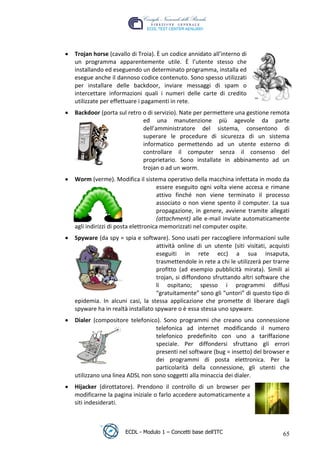 Trojan horse (cavallo di Troia). È un codice annidato all’interno di
     un programma apparentemente utile. È l’utente stesso che
     installando ed eseguendo un determinato programma, installa ed
     esegue anche il dannoso codice contenuto. Sono spesso utilizzati
     per installare delle backdoor, inviare messaggi di spam o
     intercettare informazioni quali i numeri delle carte di credito
     utilizzate per effettuare i pagamenti in rete.
     Backdoor (porta sul retro o di servizio). Nate per permettere una gestione remota




                                                                       t
                               ed una manutenzione più agevole da parte




                                                                r.i
                               dell’amministratore del sistema, consentono di
                               superare le procedure di sicurezza di un sistema
                               informatico permettendo ad un utente esterno di




                                                      cn
                               controllare il computer senza il consenso del
                               proprietario. Sono installate in abbinamento ad un
                               trojan o ad un worm.




                                      @
     Worm (verme). Modifica il sistema operativo della macchina infettata in modo da
                                       essere eseguito ogni volta viene accesa e rimane
                                       attivo finché non viene terminato il processo
                                   ro
                                       associato o non viene spento il computer. La sua
                                       propagazione, in genere, avviene tramite allegati
                           ie
                                       (attachment) alle e-mail inviate automaticamente
     agli indirizzi di posta elettronica memorizzati nel computer ospite.
                    lb

     Spyware (da spy = spia e software). Sono usati per raccogliere informazioni sulle
                                     attività online di un utente (siti visitati, acquisti
                                     eseguiti in rete ecc) a sua insaputa,
            .a


                                     trasmettendole in rete a chi le utilizzerà per trarne
                                     profitto (ad esempio pubblicità mirata). Simili ai
     to




                                     trojan, si diffondono sfruttando altri software che
                                     li ospitano; spesso i programmi diffusi
                                     “gratuitamente” sono gli “untori” di questo tipo di
   r




     epidemia. In alcuni casi, la stessa applicazione che promette di liberare dagli
be




     spyware ha in realtà installato spyware o è essa stessa uno spyware.
     Dialer (compositore telefonico). Sono programmi che creano una connessione
                                    telefonica ad internet modificando il numero
ro




                                    telefonico predefinito con uno a tariffazione
                                    speciale. Per diffondersi sfruttano gli errori
                                    presenti nel software (bug = insetto) del browser e
                                    dei programmi di posta elettronica. Per la
                                    particolarità della connessione, gli utenti che
     utilizzano una linea ADSL non sono soggetti alla minaccia dei dialer.
     Hijacker (dirottatore). Prendono il controllo di un browser per
     modificarne la pagina iniziale o farlo accedere automaticamente a
     siti indesiderati.



                         ECDL - Modulo 1 – Concetti base dell’ITC                      65
 