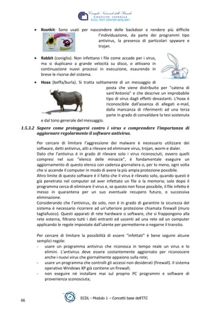 Rootkit: Sono usati per nascondere delle backdoor e rendere più difficile
                                     l’individuazione, da parte dei programmi tipo
                                     antivirus, la presenza di particolari spyware e
                                     trojan.

         Rabbit (coniglio). Non infettano i file come accade per i virus,
         ma si duplicano a grande velocità su disco, o attivano in
         continuazione nuovi processi in esecuzione, esaurendo in
         breve le risorse del sistema.
         Hoax (beffa/burla). Si tratta solitamente di un messaggio di




                                                                                  t
                                             posta che viene distribuito per "catena di




                                                                           r.i
                                             sant'Antonio" e che descrive un improbabile
                                             tipo di virus dagli effetti devastanti. L'hoax è




                                                                cn
                                             riconoscibile dall'assenza di allegati e-mail,
                                             dalla mancanza di riferimenti ad una terza
                                             parte in grado di convalidare la tesi sostenuta




                                                 @
         e dal tono generale del messaggio.
1.5.3.2 Sapere come proteggersi contro i virus e comprendere l’importanza di
        aggiornare regolarmente il software antivirus.
                                              ro
       Per cercare di limitare l’aggressione dei malware è necessario utilizzare dei
       software, detti antivirus, atti a rilevare ed eliminare virus, trojan, worm e dialer.
                                      ie
       Dato che l’antivirus è in grado di rilevare solo i virus riconosciuti, ovvero quelli
       compresi nel suo “elenco delle minacce”, è fondamentale eseguire un
                               lb

       aggiornamento di questo elenco con cadenza giornaliera o, per lo meno, ogni volta
       che si accende il computer in modo di avere la più ampia protezione possibile.
       Altro limite di questo software è il fatto che il virus è rilevato solo, quando questi è
                      .a



       già penetrato nel computer ed aver infettato un file o la memoria; solo dopo il
       programma cerca di eliminare il virus e, se questo non fosse possibile, il file infetto è
              to




       messo in quarantena per un suo eventuale recupero futuro, o successiva
       eliminazione.
       Considerando che l’antivirus, da solo, non è in grado di garantire la sicurezza del
        r




       sistema è necessario ricorrere ad un’ulteriore protezione chiamata firewall (muro
     be




       tagliafuoco). Questi apparati di rete hardware o software, che si frappongono alla
       rete esterna, filtrano tutti i dati entranti ed uscenti ad una rete od un computer
       applicando le regole impostate dall’utente per permetterne o negarne il transito.
ro




       Per cercare di limitare la possibilità di essere “infettati” è bene seguire alcune
       semplici regole:
       - usare un programma antivirus che riconosca in tempo reale un virus e lo
           elimini. L’antivirus deve essere costantemente aggiornato per riconoscere
           anche i nuovi virus che giornalmente appaiono sulla rete;
       - usare un programma che controlli gli accessi non desiderati (firewall). Il sistema
           operativo Windows XP già contiene un firewall;
       - non eseguire né installare mai sul proprio PC programmi e software di
           provenienza sconosciuta;



                                ECDL - Modulo 1 – Concetti base dell’ITC
66
 