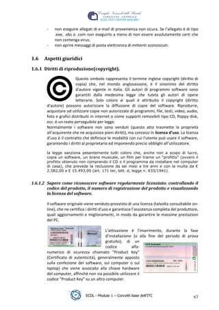 -   non eseguire allegati di e-mail di provenienza non sicura. Se l’allegato è di tipo
            .exe, .vbs o .com non eseguirlo a meno di non essere assolutamente certi che
            non contenga virus;
        -   non aprire messaggi di posta elettronica di mittenti sconosciuti.


 1.6   Aspetti giuridici
 1.6.1 Diritti di riproduzione(copyright).

                         Questo simbolo rappresenta il termine inglese copyright (diritto di




                                                                              t
                         copia) che, nel mondo anglosassone, è il sinonimo del diritto




                                                                      r.i
                         d'autore vigente in Italia. Gli autori di programmi software sono
                         garantiti dalla medesima legge che tutela gli autori di opere
                         letterarie. Solo coloro ai quali è attribuito il copyright (diritto




                                                            cn
        d’autore) possono autorizzare la diffusione di copie del software. Riprodurre,
        acquistare od utilizzare copie non autorizzate di programmi, file, testi, video, audio,
        foto e grafici distribuiti in internet o come supporti removibili tipo CD, floppy disk,




                                            @
        ecc. è un reato perseguibile per legge.
        Normalmente i software non sono venduti (questo atto trasmette la proprietà
        all’acquirente che ne acquisisce pieni diritti), ma concessi in licenza d’uso. La licenza
                                         ro
        d’uso è il contratto che definisce le modalità con cui l'utente può usare il software,
        garantendo i diritti al proprietario ed imponendo precisi obblighi all’utilizzatore.
                                 ie
        la legge sanziona pesantemente tutti coloro che, anche non a scopo di lucro,
        copia un software, un brano musicale, un film per trarne un “profitto” (ovvero il
        profitto ottenuto non comprando il CD o il programma da installare nel computer
                          lb

        di casa), che prevede la reclusione da sei mesi a tre anni e con la multa da €
        2.582,00 a € 15.493,00 (art. 171 ter, lett. d, legge n. 633/1941).
                 .a



 1.6.1.2 Sapere come riconoscere software regolarmente licenziato: controllando il
         codice del prodotto, il numero di registrazione del prodotto e visualizzando
            to




         la licenza del software.
   r




        Il software originale viene venduto provvisto di una licenza (talvolta consultabile on-
be




        line), che ne certifica i diritti d’uso e garantisce l’assistenza completa del produttore,
        quali aggiornamenti e miglioramenti, in modo da garantire le massime prestazioni
        del PC.
ro




                                         L'attivazione è l’inserimento, durante la fase
                                         d’installazione (o alla fine del periodo di prova
                                         gratuito), di un
                                         codice          alfa-
        numerico di sicurezza chiamato "Product Key"
        (Certificato di autenticità), generalmente apposto
        sulla confezione del software, sul computer o sul
        laptop) che viene associato alla chiave hardware
        del computer, affinché non sia possibile utilizzare il
        codice "Product Key" su un altro computer.


                               ECDL - Modulo 1 – Concetti base dell’ITC                        67
 