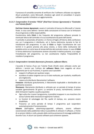 Il processo di convalida consente di verificare che il software utilizzato sia originale.
       Alcuni produttori, come Microsoft, chiedono agli utenti di convalidare il proprio
       software quando richiedono un aggiornamento.

1.6.1.3 Comprendere il termine “EULA” (End-User License Agreement) o “Contratto
        con l’utente finale”.

       End User Licence Agreement, ovvero il contratto di licenza tra Microsoft e l’utente
       finale. In essa sono definiti i termini della concessione di licenza con le limitazioni
       d'uso di garanzia e della responsabilità.
       Caratteristica della EULA è che l'acquisto del programma software precede la




                                                                                  t
       eventuale lettura del contratto e la sua accettazione da parte dell'utente.




                                                                           r.i
       Il contratto è presentato all'utente o in forma di foglio all'interno della confezione
       con cui il programma è distribuito, od in forma elettronica durante le fasi di




                                                                cn
       installazione del programma. In caso di EULA su foglio l'accettazione dei suoi
       termini è in genere prevista alla presa visione, a meno della restituzione del
       prodotto entro un certo lasso di tempo definito dal contratto stesso. In caso di EULA




                                                 @
       in forma elettronica l'accettazione avviene cliccando il relativo pulsante, a cui segue
       l'installazione del programma. La non accettazione implica l'impossibilità di
       installare il programma.
                                              ro
1.6.1.4 Comprendere i termini shareware, freeware, software libero.
                                      ie
       L’accordo di licenza d’uso con l’utente finale (EULA) viene utilizzato anche per
       definire i termini per l’utilizzo del software libero (non soggetto ad alcun
                               lb

       pagamento per la sua fruizione), in questo caso è possibile:
            eseguire il software per qualsiasi scopo;
            accedere al codice sorgente con cui è stato realizzato, per studiarlo, modificarlo
                      .a



            e/o migliorarlo;
            copiare e/o distribuire liberamente il software.
              to




       Freeware: distribuito gratuitamente, è liberamente duplicabile e distribuibile con
       pochissime eccezioni.
       Shareware: liberamente distribuito e utilizzato per un periodo di tempo di prova
        r




       variabile (generalmente 30 giorni. La versione di prova, normalmente, contiene
     be




       delle limitazioni rispetto a quella acquistata:
            Ogni volta che si avvia il programma, è possibile incappare in una maschera che
            avvisa l'utente della necessità di registrarne l'utilizzo.
ro




            Le funzioni di salvataggio dei file, quelle di stampa, ecc. possono essere
            disabilitate.
            Trascorso un certo periodo di tempo il programma può sospendere
            automaticamente il funzionamento.
       Adware (dall’inglese advertising-supported software, ovvero software
       sovvenzionato dalla pubblicità) indica la possibilità di utilizzare il software, a fronte
       di un prezzo ridotto o nullo, gravato dalla continua presenza di messaggi pubblicitari
       durante l'uso. In alcuni casi questo software può contenere spyware.




                                ECDL - Modulo 1 – Concetti base dell’ITC
68
 
